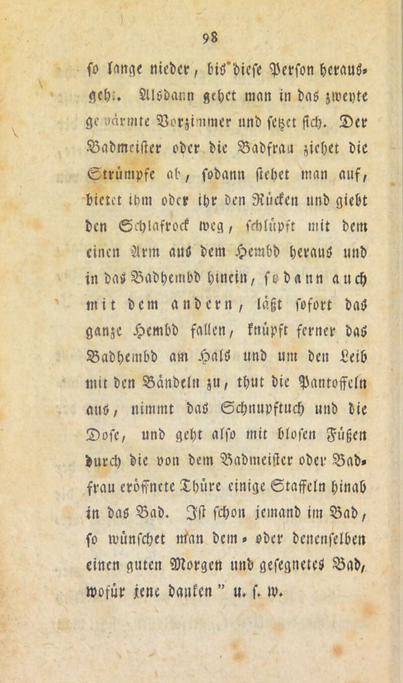 (0 lattge tiiclicr, biö'bicfe ^crrtuö» SUöbann geltet man in boö jiüente gc onrtnte 58Dr}iimicr unb fc^ct fid). .^flbmeifter ober bic S3abfrait iicbet bic ©trumpfe al', fobann |iel)et man auf, bietet ibm ober ibr ben 9iiicfen nnb giebt ben ©d)lafro(f meg, fdbfüpft mit betn einen 3lrm auö bem .^embb berauö unb in baiüS5abbembb bmein, fobann auch mit bem anbern, ln§t fofort baö ganje /pembb fallen, fnüpft ferner baö Sabbeinbb am J^alö unb um ben Selb mit ben 53dnbeln ju, tbut bic Ibantoffcln nuö, nimmt baö ©ebnupftueb unb bic S)ofe, unb gebt alfo mit blofcn 5u§en bureb bie non bem ^kbmciilcr ober ^ab» frau eröffnete Xbürc einige ©taffein binab in baö ©ab. 3ff fd;on jemanb im ©ab, fo münfebet nfan bem» ober bencnfelben einen guten 9)borgctt unb gefegneteö ©ab, wofür jene baiifcn ” u, f. w»