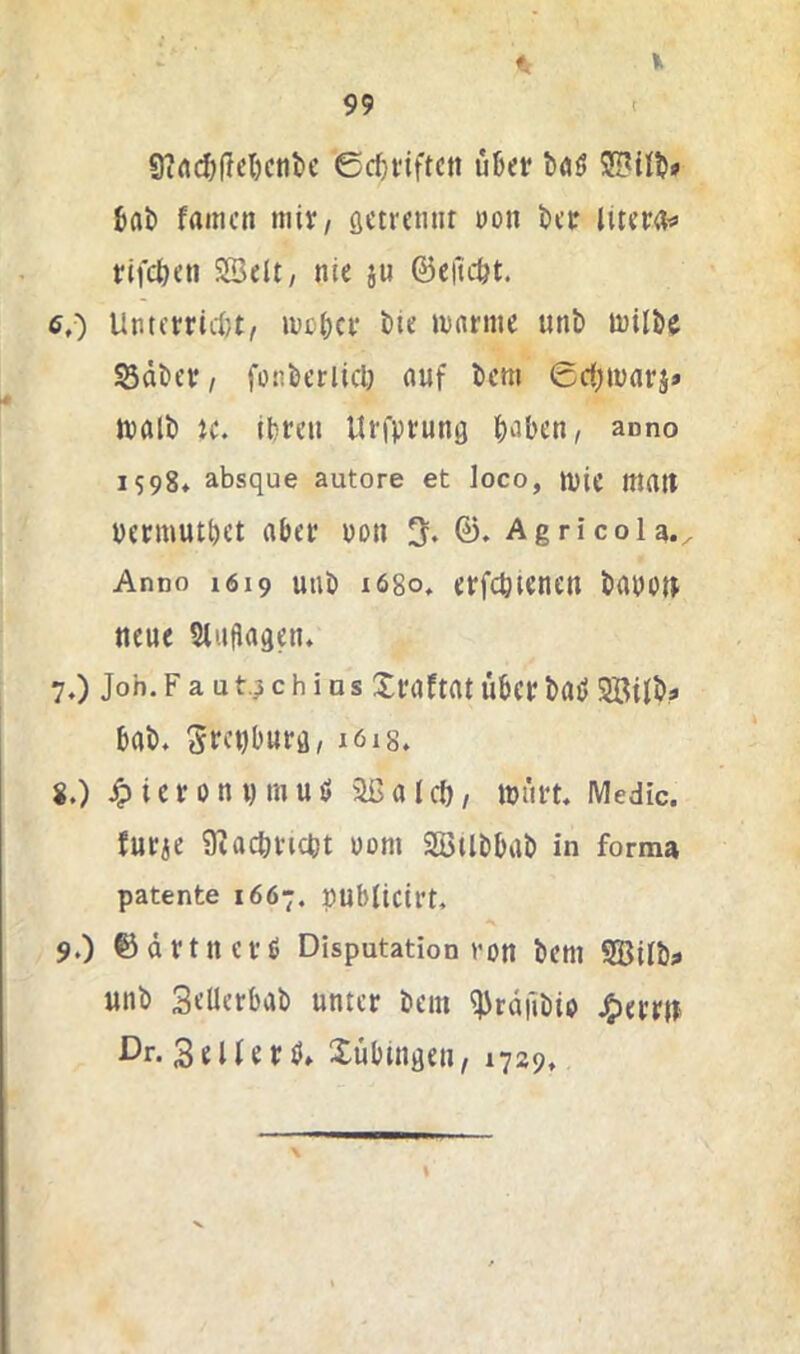 9irt($(Iel)cnt)e ©c^viftctt uBet* böö 2!Büb» bflt famcit mit, öctrnuir üon bcr inm^ rifcöeti SBdt, nie ju ©efic&t. 6, ) Untctrid)t, ivcbcr bte »Darme unE» milbe Sdbcr, fütiberlicl) auf bcm ©d^tDarj» rnalb ic. Ibreti Urfprung f)aben, anno 1598» absque autore et loco, mie malt Dermutbct aber uon 3* AgricoU., Anno 1619 mit) 1680, erfcbienen bauoit neue Sluflagen» 7, ) Job. F a u c h i D s Xraftat Über bau 9BtIb? bab. Sd’Dburfl, 1618. 8. ) jpierotiDtnuö 2ßalcö/ tbürt. IVIedic. furie SEacbricbt uom SöUbbab in forma patente 1667. publicirt. 9. ) ©ärtnerß Disputation von bem SBUb^ unb SeUerbab unter bem ^rdilbio Ferrit ßr. 3 e U e r ti» Xübingen, 1729, I