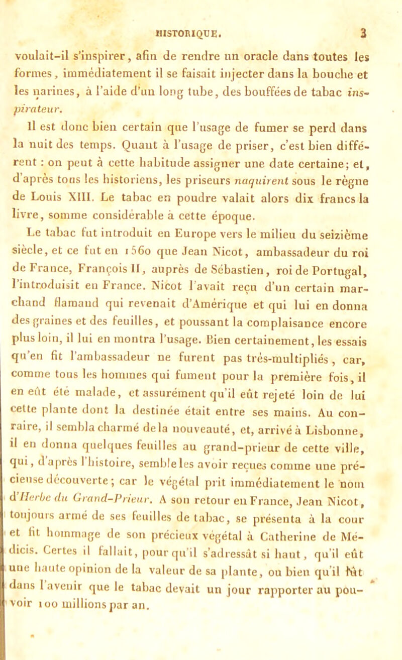 voulait-il s’inspirer, afin de rendre un oracle dans toutes les formes, immédiatement il se faisait injecter dans la bouche et les narines, à l’aide d’un long tube, des bouffées de tabac ins- pirateur. Il est donc bien certain que l’usage de fumer se perd dans la nuit des temps. Quant à l’usage de priser, c’est bien diffé- rent : on peut à cette habitude assigner une date certaine; et, d après tons les historiens, les priseurs naquirent sous le règne de Louis XIII. Le tabac en poudre valait alors dix francs la livre , somme considérable à cette époque. Le tabac fut introduit en Europe vers le milieu du seizième siècle, et ce fut en i56o que Jean Nicot, ambassadeur du roi deFrance, François II, auprès de Sébastien, roi de Portugal, l’introduisit en France. Nicot l’avait reçu d’un certain mar- chand flamand qui revenait d’Amérique et qui lui en donna des graines et des feuilles, et poussant la complaisance encore plus loin, il lui en montra l’usage. Bien certainement, les essais qu’en fit l’ambassadeur ne furent pas trés-multipliés , car, comme tous les hommes qui fument pour la première fois, il en eiit été malade, et assurément qu’il eût rejeté loin de lui cette plante dont la destinée était entre ses mains. Au con- raire, il sembla charmé delà nouveauté, et, arrivéà Lisbonne, il en donna quelques feuilles au grand-prieur de cette ville, qui, d après l'histoire, semble les avoir reçues comme une pré- cieuse découverte ; car le végétal prit immédiatement le nom d Herbe du Grand-Prieur. A son retour en France, Jean Nicot, toujours armé de ses feuilles de tabac, se présenta à la cour et fit hommage de son précieux végétal à Catherine de Mé- dicis. Certes il fallait, pour qu’il s’adressât si haut, qu’il eût une haute opinion de la valeur de sa plante, ou bien qu il fût dans 1 avenir que le tabac devait un jour rapporter au pou- voir 100 millions par an.