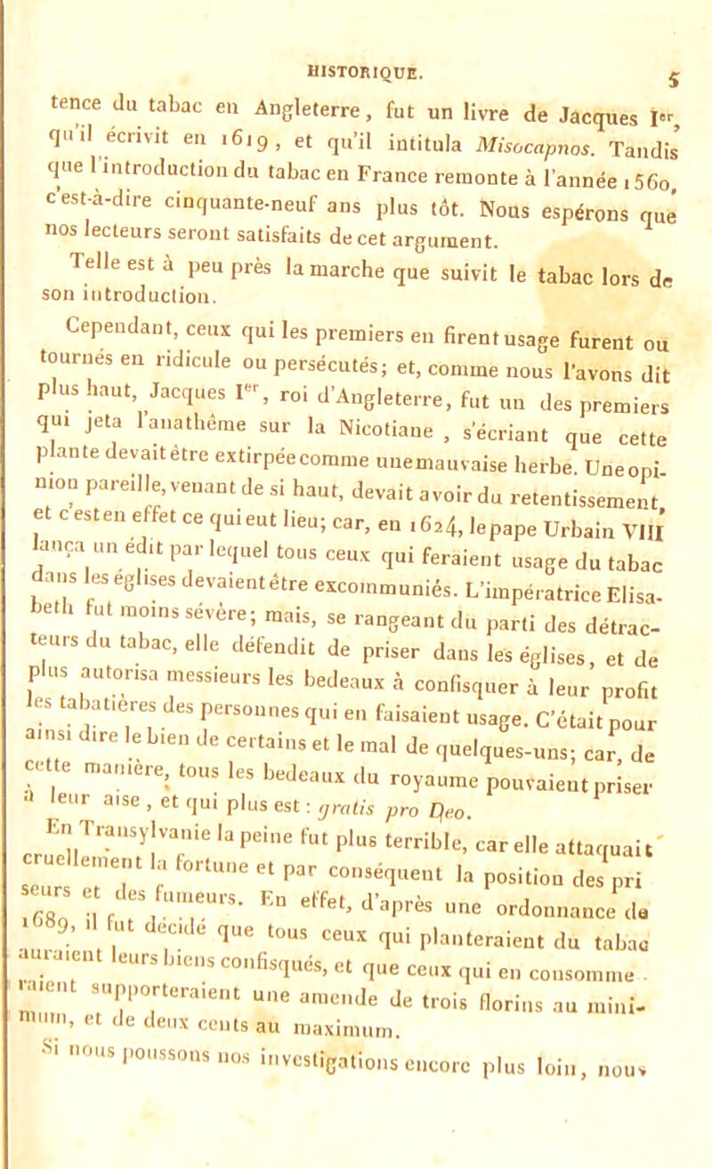 tence du tabac en Angleterre, fut un livre de Jacques î«r qu'il écrivit en .6,9, et qu'il intitula Misocapnos. Tandis’ que 1 introduction du tabac en France remonte à l’année . 56o, c'est-à-dire cinquante-neuf ans plus tôt. Nous espérons que nos lecteurs seront satisfaits de cet argument. Telle est à peu près la marche que suivit le tabac lors de son introduction. Cependant, ceux qui les premiers en firent usage furent ou tournes eu ridicule ou persécutés; et, comme nous l'avons dit plus haut Jacques I», roi d’Angleterre, fut un des premiers qu. jeta 1 anathème sur la Nicotiane , s'écriant que cette plante devaitètre extirpéecomme unemauvaise herbe. Uneoni mou pareille, venant de si haut, devait avoir du retentissement et c esten effet ce qui eut lieu; car, en «6*4, lepape Urbain VIII lança un echt par lequel tous ceux qui feraient usage du tabac dans les egl.ses devaientêtre excommuniés. L’impératrice Elisa- be.b fut moins sévère; mais, se rangeant du parti des détrac- teurs du tabac, elle défendit de priser dans les églises, et de P us autorisa messieurs les bedeaux à confisquer à leur profit es tabatières des personnes qui en faisaient usage. C’était pour a.ns, dire le bien de certains et le mal de quelques-uns; car, de ' / ma,ere: tous les bedeaux du royaume pouvaient priser ,eur a,se > et CIU1 plus est : gratis pro Q<>0. upj TfUSyJVan’e ,a Pe‘ne Fat Plus terrible, car elle attaquait seur e^d f * ^ C°mé1aeat la Position des pri 68o J, “ “T”’ ED etfet’ d’3Près uric ordonnance de , 9’ , , de,C‘de <Iue l°us ceux qui planteraient du tabac amaient leurs biens confisqués, et que ceux qui en consomme a nt supporteraient une amende de trois florins au mini- mum, et de deux cents au maximum. Si nous poussons nos investigations encore plus loin, nous