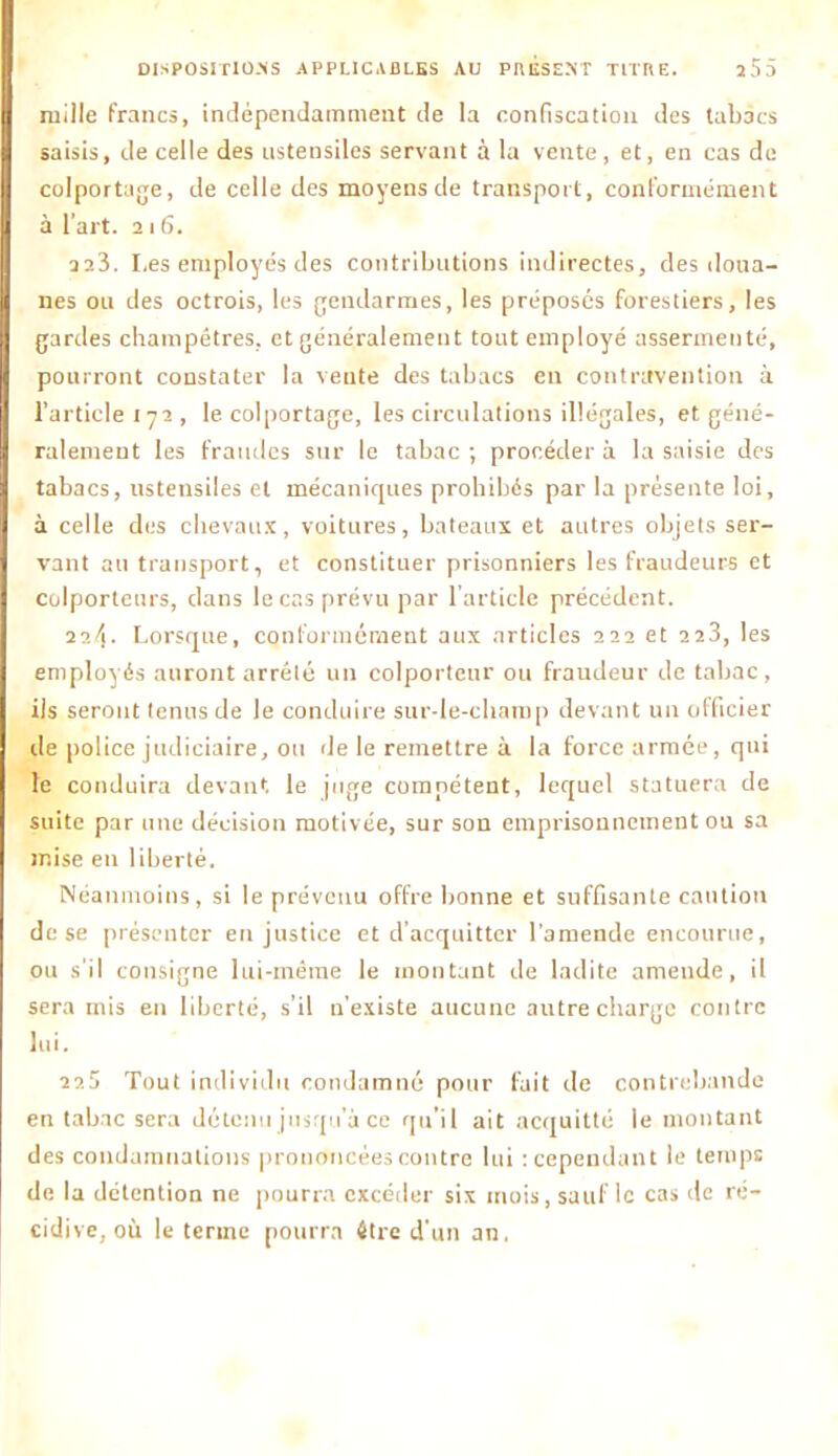 mille francs, indépendamment de la confiscation des tabacs saisis, de celle des ustensiles servant à la vente, et, en cas de colportage, de celle des moyens de transport, conformément à l’art. îi 6. 22Î. I.es employés des contributions indirectes, des doua- nes ou des octrois, les gendarmes, les préposés forestiers, les gardes champêtres, et généralement tout employé assermenté, pourront constater la vente des tabacs en contravention à l’article 172, le colportage, les circulations illégales, et géné- ralement les fraudes sur le tabac ; procéder à la saisie des tabacs, ustensiles et mécaniques prohibés par la présente loi, à celle des chevaux, voitures, bateaux et autres objets ser- vant au transport, et constituer prisonniers les fraudeurs et colporteurs, clans le cas prévu par l’article précédent. 22/1. Lorsque, conformément aux articles 222 et 223, les employés auront arrêté un colporteur ou fraudeur de tabac, ils seront tenus de le conduire sur-le-champ devant un officier de police judiciaire, ou de le remettre à la force armée, qui le conduira devant le juge compétent, lequel statuera de suite par une décision motivée, sur son emprisonnement ou sa mise en liberté. Néanmoins, si le prévenu offre bonne et suffisante caution de se présenter en justice et d'acquitter l’amende encourue, ou s'il consigne lui-même le montant de ladite amende, il sera mis en liberté, s’il n’existe aucune autre charge contre lui. 225 Tout individu condamné pour fait de contrebande en tabac sera détenu jusqu’à ce qu’il ait acquitte le montant des condamnations prononcées contre lui : cependant le temps de la détention ne pourra excéder six mois, sauf le cas de ré- cidive, où le terme pourra être d'un an.