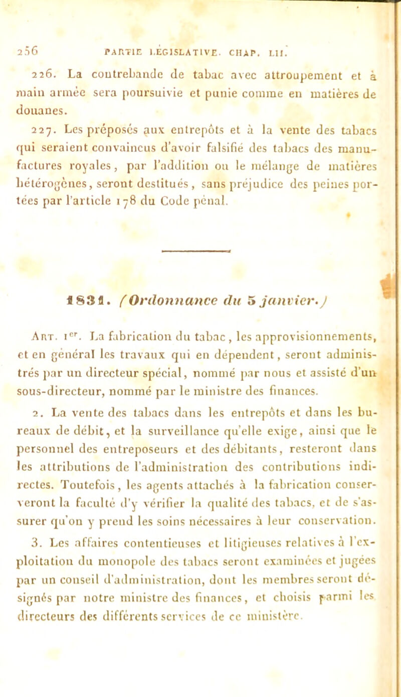 226. La contrebande de tabac avec attroupement et à main armée sera poursuivie et punie comme en matières de douanes. 227. Les préposés aux entrepôts et à la vente des tabacs qui seraient convaincus d’avoir falsifié des tabacs des manu- factures royales , par l’addition ou le mélange de matières hétérogènes, seront destitués , sans préjudice des peines por- tées par l’article 178 du Code pénal. «83a. f Ordonnance du 5 janvier.J Art. Ier. La fabrication du tabac , les approvisionnements, et en général les travaux qui en dépendent, seront adminis- trés par un directeur spécial, nommé par nous et assisté d’un sous-directeur, nommé par le ministre des finances. 2. La vente des tabacs dans les entrepôts et dans les bu- reaux de débit, et la surveillance quelle exige, ainsi que le personnel des entreposeurs et des débitants, resteront dans les attributions de l’administration des contributions indi- rectes. Toutefois, les agents attachés à la fabrication conser- veront la faculté d’y vérifier la qualité îles tabacs, et de s'as- surer qu’on y prend les soins nécessaires à leur conservation. 3. Les affaires contentieuses et litigieuses relatives à l’ex- ploitation du monopole des tabacs seront examinées et jugées par un conseil d’administration, dont les membres seront dé- signés par notre ministre des finances, et choisis parmi les directeurs des différents services de ce ministère.