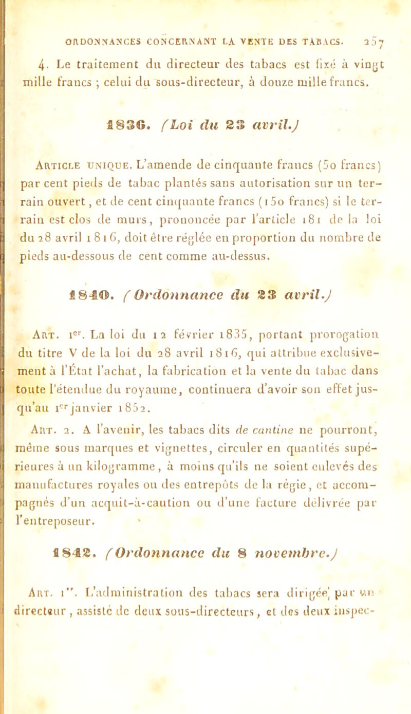 ORDONNANCES CONCERNANT LA VENTE DES TABACS. 337 4- Le traitement du directeur des tabacs est fixé à vingt mille francs ; celui du sous-directeur, à douze mille francs. S83G. fLoi du 23 avril.J Article unique. L’amende de cinquante francs (5o francs) par cent pieds de tabac plantés sans autorisation sur un ter- rain ouvert, et de cent cinquante francs ( i 5o francs) si le ter- rain est clos de murs, prononcée par l’article 181 de la loi du 28 avril 1816, doit être réglée en proportion du nombre de pieds au-dessous de cent comme au-dessus. 1840. f Ordonnance du 23 avril.J Art. ier. La loi du 12 février i8?>5, portant prorogation du titre V de la loi du 28 avril 1816, qui attribue exclusive- ment à l’État l’achat, la fabrication et la vente du tabac dans toute l’étendue du royaume, continuera d’avoir son effet jus- qu’au icr janvier 18 5 2. Art. 2. A l’avenir, les tabacs dits de cantine ne pourront, même sous marques et vignettes, circuler en quantités supé- rieures à un kilogramme, à moins qu’ils ne soient enlevés des manufactures royales ou des entrepôts de la régie, et accom- pagnés d'un acquit-à-caution ou d'une facture délivrée par l’entreposeur. î 842. f Ordonnance du 8 novembre.J Art. i. L’administration des tabacs sera dirigée] par un directeur , assiste de deux sous-directeurs, et dos deux inspec-