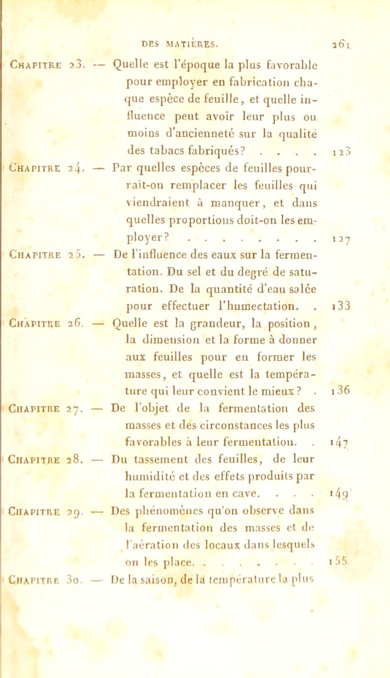 DES MATIERES. 3bl Chapitre a3. — Chapitre i\. — Chapitre 2 3. — Chapitre 26. — Chapitre 27. — Chapitre 28. — Chapitre 39. — Chapitre 3o. — Quelle est l’époque la plus favorable pour employer en fabrication cha- que espèce de feuille, et quelle in- fluence peut avoir leur plus ou moins d’ancienneté sur la qualité des tabacs fabriqués? . Par quelles espèces de feuilles pour- rait-011 remplacer les feuilles qui viendraient à manquer, et dans quelles proportions doit-on les em- ployer? De l’influence des eaux sur la fermen- tation. Du sel et du degré de satu- ration. De la quantité d’eau salce pour effectuer l’humectation. Quelle est la grandeur, la position , la dimension et la forme à donner aux feuilles pour en former les masses, et quelle est la tempéra- ture qui leur convient le mieux ? De l'objet de la fermentation des masses et des circonstances les plus favorables à leur fermentation. Du tassement des feuilles, de leur humidité et des effets produits par la fermentation en cave. Des phénomènes qu'on observe dans la fermentation des masses et de l’aération des locaux dans lesquels De la saison, de la température la plus 127 133 i36 •4? '49