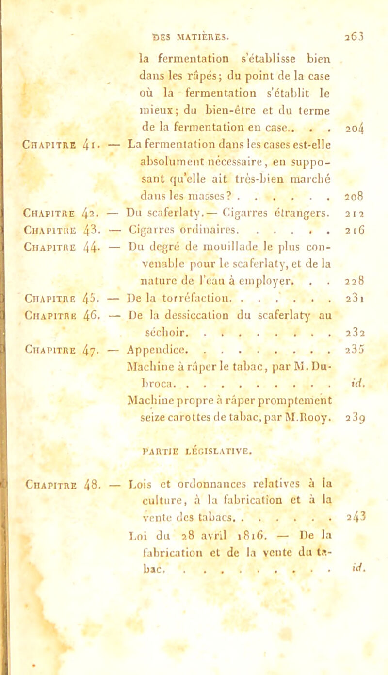 DES MATIÈRES. 203 la fermentation s’établisse bien dans les râpés; du point de la case où la fermentation s’établit le mieux; du bien-être et du terme de la fermentation en case.. . . ao4 Chapitre l\\. — La fermentation dans les cases est-elle absolument nécessaire , en suppo- sant rju’elle ait très-bien marché dans les masses? .... . . . 208 Chapitre 42- — Du scaferlaty.— Cigarres étrangers. 212 Chapitre 43- — Cigarres ordinaires. ..... 216 Chapitre 44- — Du degré de mouillade le plus con- venable pour le scaferlaty, et de la nature de l’eau à employer. . . 228 Chapitre 45. — De la torréfaction 231 Chapitre 46. — De la dessiccation du scaferlaty' au séchoir 23a Chapitre 47- — Appendice 235 Machine à râper le tabac, par M. Du- liroca id. Machine propre à râper promptement seize carottes de tabac, par M.Rooy. 239 partie législative. Chapitre 48- — Dois et ordonnances relatives à la culture, à la fabrication et à la vente des tabacs 243 Loi du 28 avril 1816. — De la fabrication et de la vente du ta- bac >d.