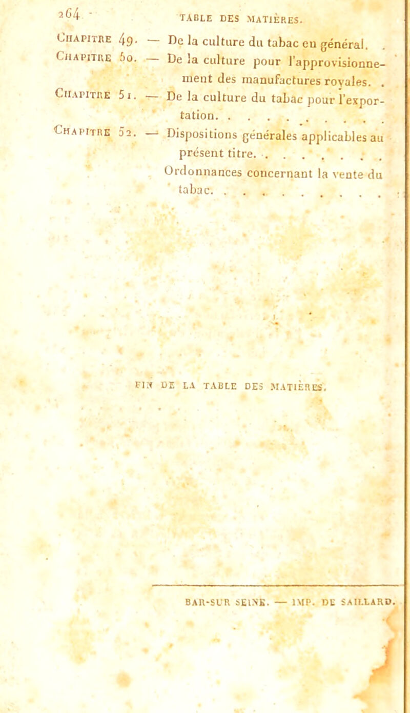 table des matières. 2G4 • table des matières. Chapitre 49- Chapitre 60. De la culture du tabac eu général. — De la culture pour l'approvisionne- ment des manufactures royales. , Chapitre 5i. De la culture du tabac pour l’expor- tation Chapitre 02. — Dispositions générales applicables au présent titre. . Ordonnances concernant la vente du tabac. ... F]* DE LA TABLE DES MATIERES. BAR-SUR SEINS. — 1MP. DE S AILLA RD.