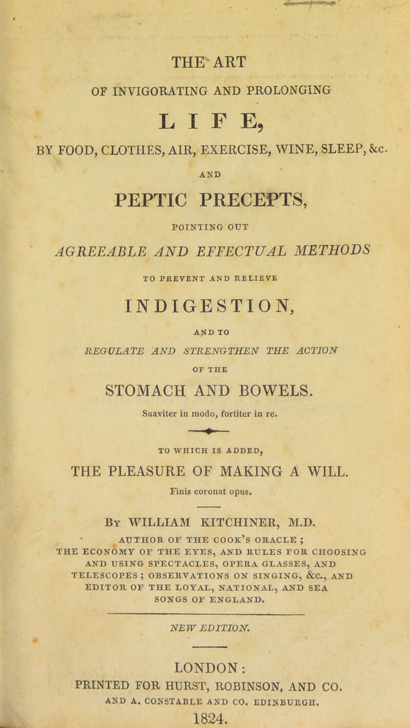 THE’ART OF INVIGORATING AND PROLONGING LIFE, BY FOOD, CLOTHES, AIR, EXERCISE, WINE, SLEEP, See. AND PEPTIC PRECEPTS, POINTING OUT AGREEABLE AND EFFECTUAL METHODS TO PREVENT AND RELIEVE INDIGESTION, AND TO REGULATE AND STRENGTHEN THE ACTION OF THE STOMACH AND BOWELS. Suaviter in modo, fortiter in re. TO WHICH IS ADDED, THE PLEASURE OF MAKING A WILL. Finis coronat opus. By WILLIAM KITCHINER, M.D. AUTHOR OF THE COOK’S ORACLE ; THE ECONOMY OF THE EYES, AND RULES FOR CHOOSING AND USING SPECTACLES, OPERA GLASSES, AND telescopes; OBSERVATIONS on singing, &c., and EDITOR OF THE LOYAL, NATIONAL, AND SEA SONGS OF ENGLAND. NEW EDITION. LONDON: PRINTED FOR HURST, ROBINSON, AND CO. AND A. CONSTABLE AND CO. EDINBURGH. 1824.