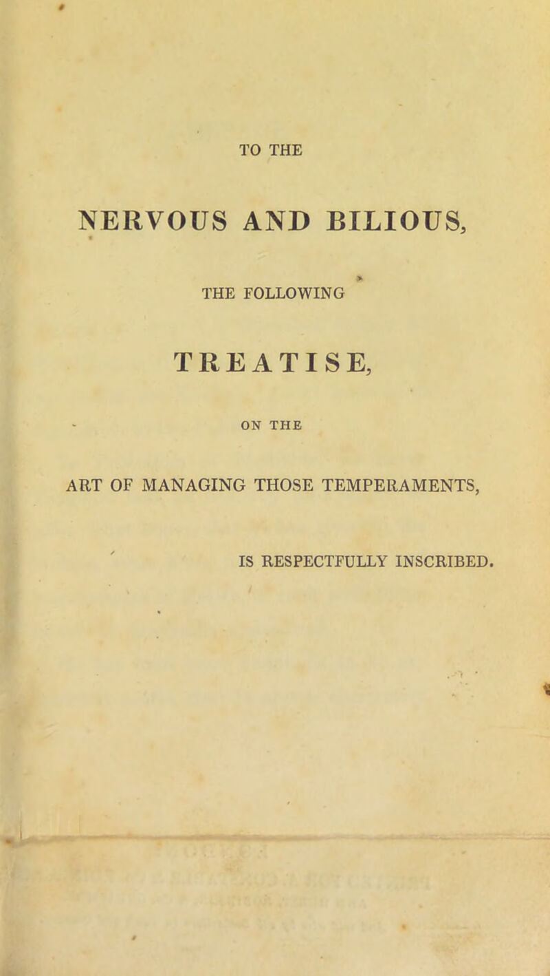 NERVOUS AND BILIOUS, it THE FOLLOWING TREATISE, ON THE ART OF MANAGING THOSE TEMPERAMENTS, IS RESPECTFULLY INSCRIBED.