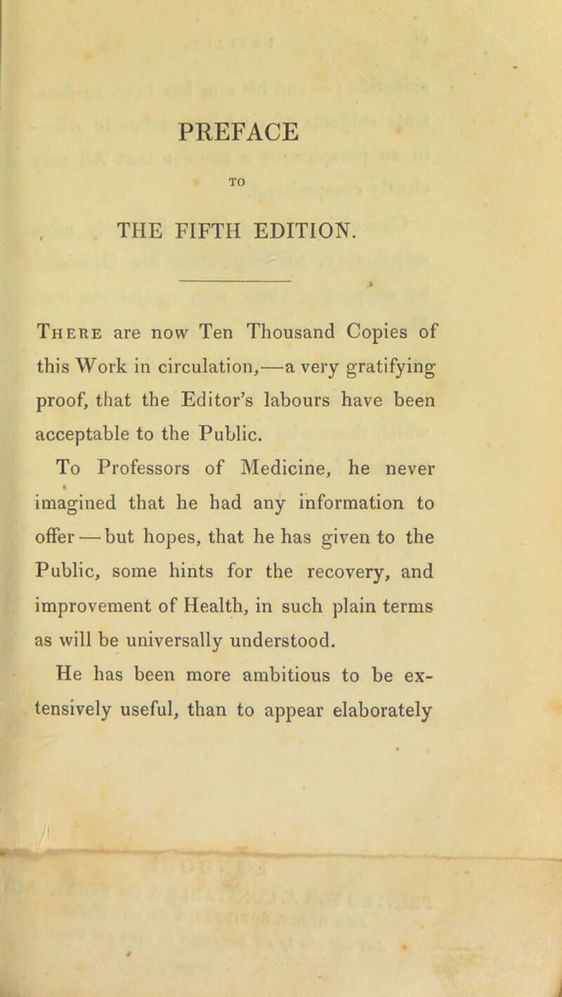 PREFACE TO THE FIFTH EDITION. There are now Ten Thousand Copies of this Work in circulation,—a very gratifying proof, that the Editor’s labours have been acceptable to the Public. To Professors of Medicine, he never imagined that he had any information to offer — but hopes, that he has given to the Public, some hints for the recovery, and improvement of Health, in such plain terms as will be universally understood. He has been more ambitious to be ex- tensively useful, than to appear elaborately