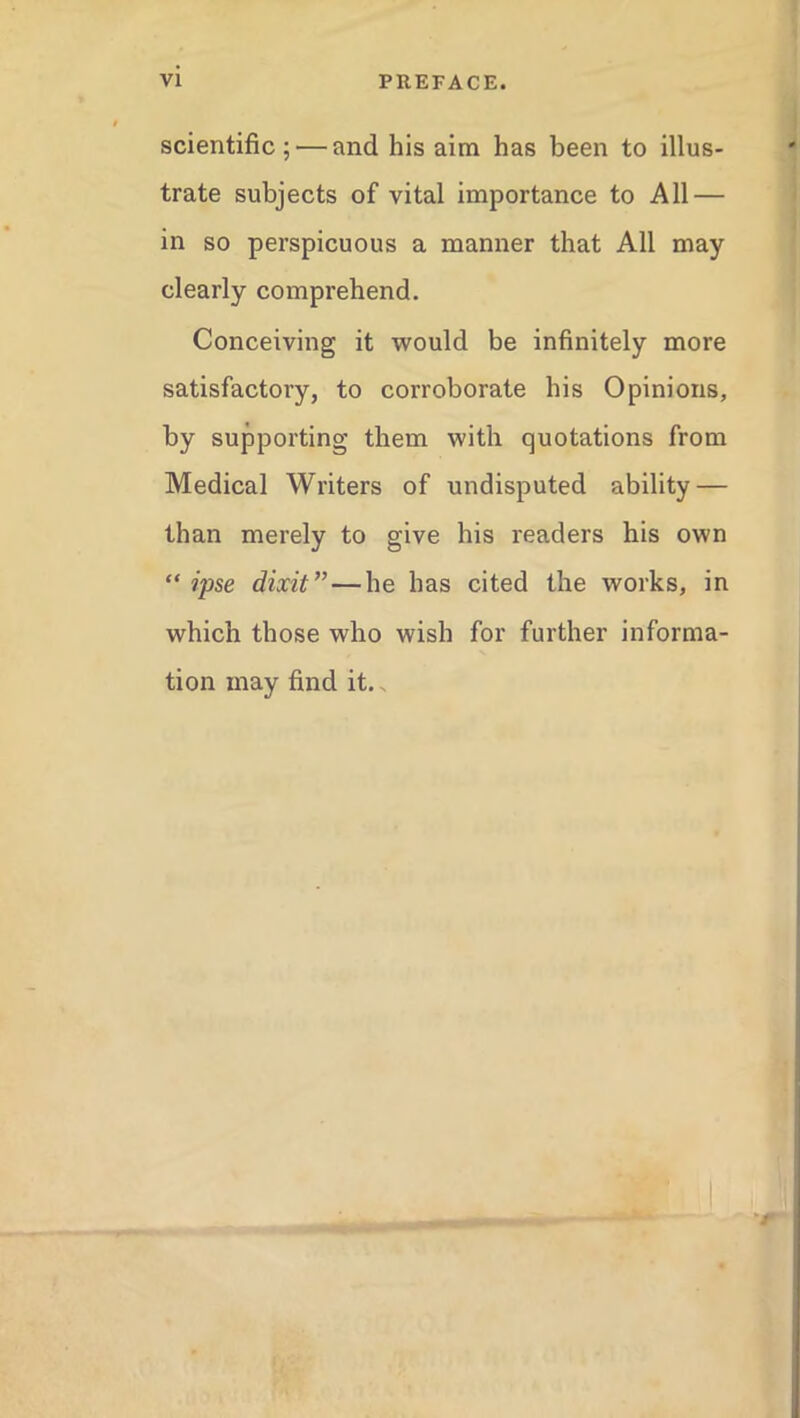 scientific; — and his aim has been to illus- trate subjects of vital importance to All — in so perspicuous a manner that All may clearly comprehend. Conceiving it would be infinitely more satisfactory, to corroborate his Opinions, by supporting them with quotations from Medical Writers of undisputed ability — than merely to give his readers his own “ ipse dixit”—he has cited the works, in which those who wish for further informa- tion may find it.