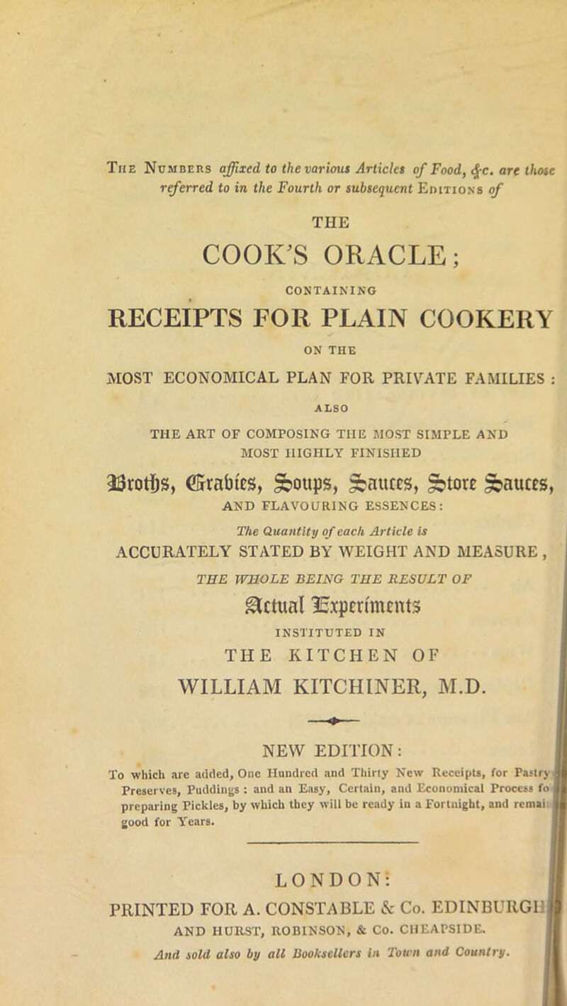 The Numbers affixed to the various Articles of Food, $c. are those referred to in the Fourth or subsequent Editions of THE COOK'S ORACLE; CONTAINING RECEIPTS FOR PLAIN COOKERY ON THE MOST ECONOMICAL PLAN FOR PRIVATE FAMILIES : ALSO THE ART OF COMPOSING THE MOST SIMPLE AND MOST HIGHLY FINISHED 33rotf)s, ©rabies, £boups, fauces, ^tore fauces, AND FLAVOURING ESSENCES: The Quantity of each Article is ACCURATELY STATED BY WEIGHT AND MEASURE , THE WHOLE BEING THE RESULT OF Actual Experiments INSTITUTED IN THE KITCHEN OF WILLIAM KITCHINER, M.D. NEW EDITION: To which are added. One Hundred and Thirty New Receipts, for Pastry Preserves, Puddings : and an Easy, Certain, and Economical Process fo preparing Pickles, by which they will be ready iu a Fortnight, and rcmaii good for Years. LONDON! PRINTED FOR A. CONSTABLE & Co. EDINBURGH| AND HURST, ROBINSON, & Co. CHEAPSIDE. And sold also by all Booksellers in Town and Country.