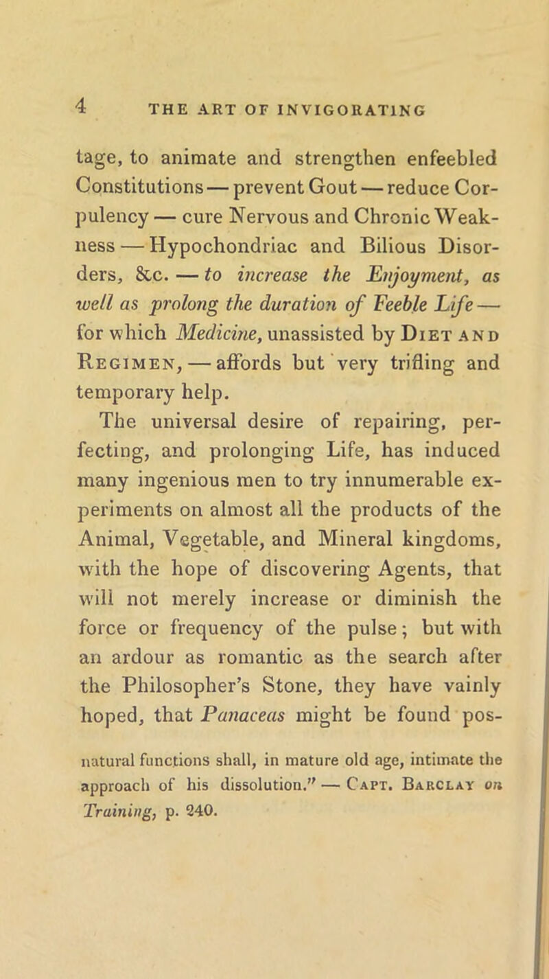 tage, to animate and strengthen enfeebled Constitutions — prevent Gout — reduce Cor- pulency — cure Nervous and Chronic Weak- ness — Hypochondriac and Bilious Disor- ders, &c. — to increase the Enjoyment, as well as prolong the duration of Feeble Life — for which Medicine, unassisted by Diet and Regimen, — affords but very trifling and temporary help. The universal desire of repairing, per- fecting, and prolonging Life, has induced many ingenious men to try innumerable ex- periments on almost all the products of the Animal, Vegetable, and Mineral kingdoms, with the hope of discovering Agents, that will not merely increase or diminish the force or frequency of the pulse; but with an ardour as romantic as the search after the Philosopher’s Stone, they have vainly hoped, that Panaceas might be found pos- natural functions shall, in mature old age, intimate the approach of his dissolution.—Capt. Barclay on Training, p. 240.