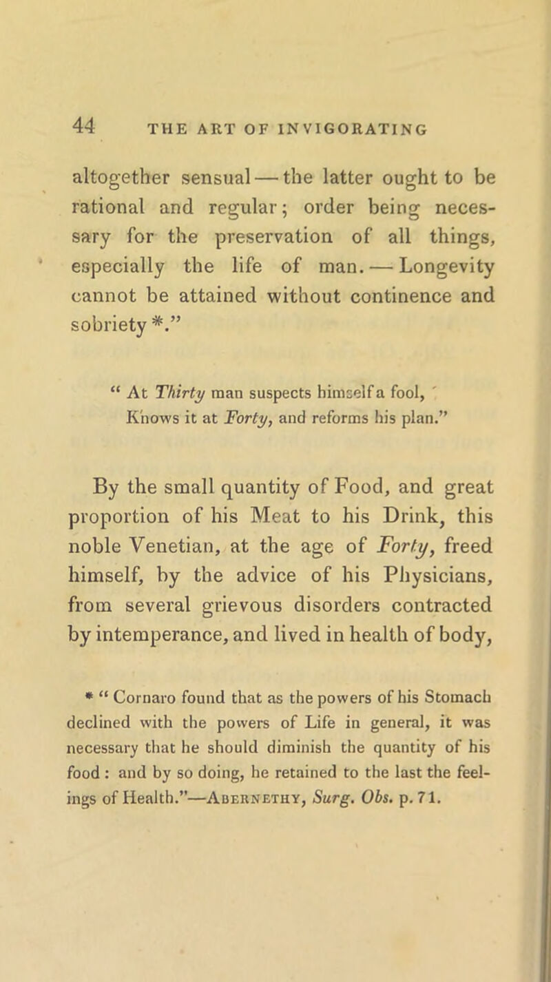 altogether sensual — the latter ought to be rational and regular; order being neces- sary for the preservation of all things, especially the life of man. — Longevity cannot be attained without continence and sobriety “ At Thirty man suspects himself a fool, Knows it at Forty, and reforms In's plan.” By the small quantity of Food, and great proportion of his Meat to his Drink, this noble Venetian, at the age of Forty, freed himself, by the advice of his Physicians, from several grievous disorders contracted by intemperance, and lived in health of body, * “ Cornaio found that as the powers of his Stomach declined with the powers of Life in general, it was necessary that he should diminish the quantity of his food: and by so doing, he retained to the last the feel- ings of Health.”—Abernethy, Surg. Obs. p. 71.