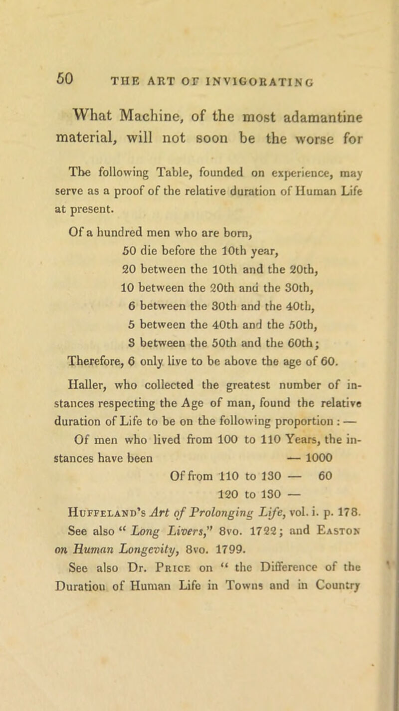 What Machine, of the most adamantine material, will not soon be the worse for The following Table, founded on experience, may serve as a proof of the relative duration of Human Life at present. Of a hundred men who are born, 50 die before the 10th year, 20 between the 10th and the 20th, 10 between the 20th and the 30th, 6 between the 30th and the 40th, 5 between the 40th and the 50th, S between the 50th and the 60th; Therefore, 6 only live to be above the age of 60. Haller, who collected the greatest number of in- stances respecting the Age of man, found the relative duration of Life to be on the following proportion : — Of men who lived from 100 to 110 Years, the in- stances have been — 1000 Of from 110 to 130 — 60 120 to 130 — Huffeland’s Art of Prolonging Life, vol. i. p. 178. See also “ Long Livers,” 8vo. 1722; and Easton on Human Longevity, 8vo. 1799. See also Dr. Price on “ the Difference of the Duration of Human Life in Towns and in Country