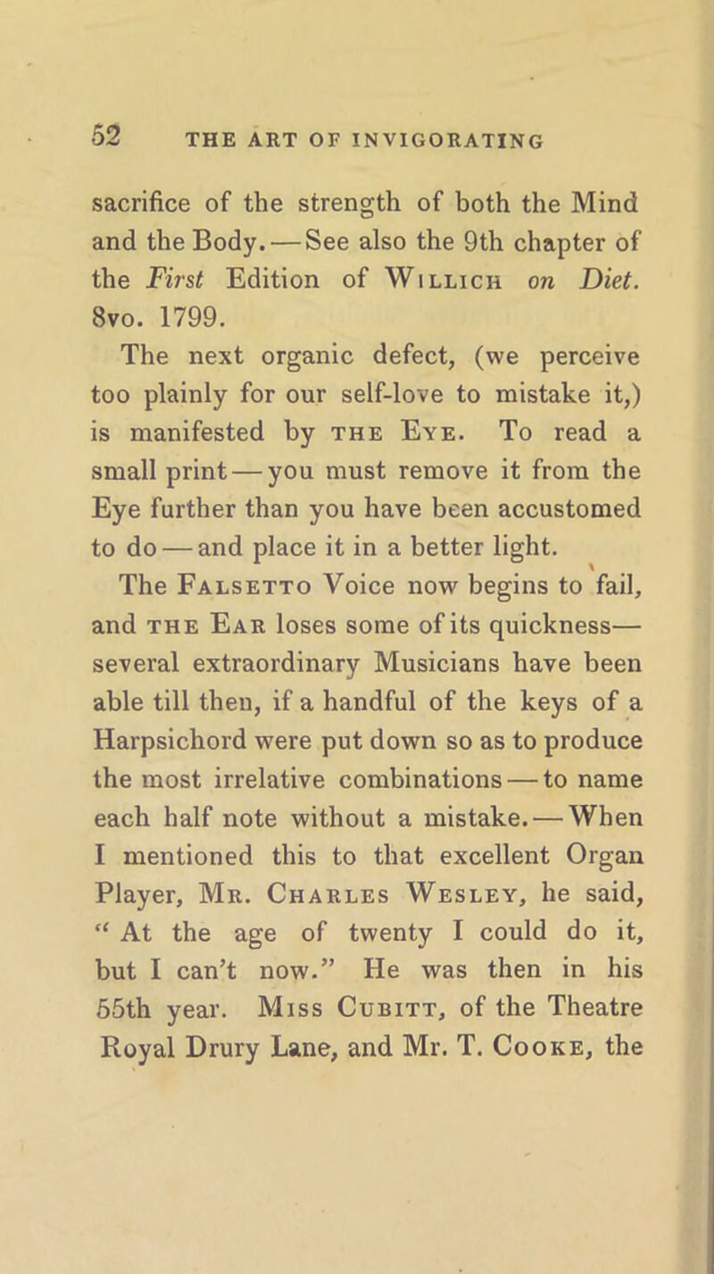 sacrifice of the strength of both the Mind and the Body. — See also the 9th chapter of the First Edition of Willich on Diet. 8vo. 1799. The next organic defect, (vve perceive too plainly for our self-love to mistake it,) is manifested by the Eye. To read a small print — you must remove it from the Eye further than you have been accustomed to do — and place it in a better light. The Falsetto Voice now begins to fail, and the Ear loses some of its quickness— several extraordinary Musicians have been able till then, if a handful of the keys of a Harpsichord were put down so as to produce the most irrelative combinations — to name each half note without a mistake. — When I mentioned this to that excellent Organ Player, Mr. Charles Wesley, he said, “ At the age of twenty I could do it, but I can’t now.” He was then in his 55th year. Miss Cubitt, of the Theatre Royal Drury Lane, and Mr. T. Cooke, the