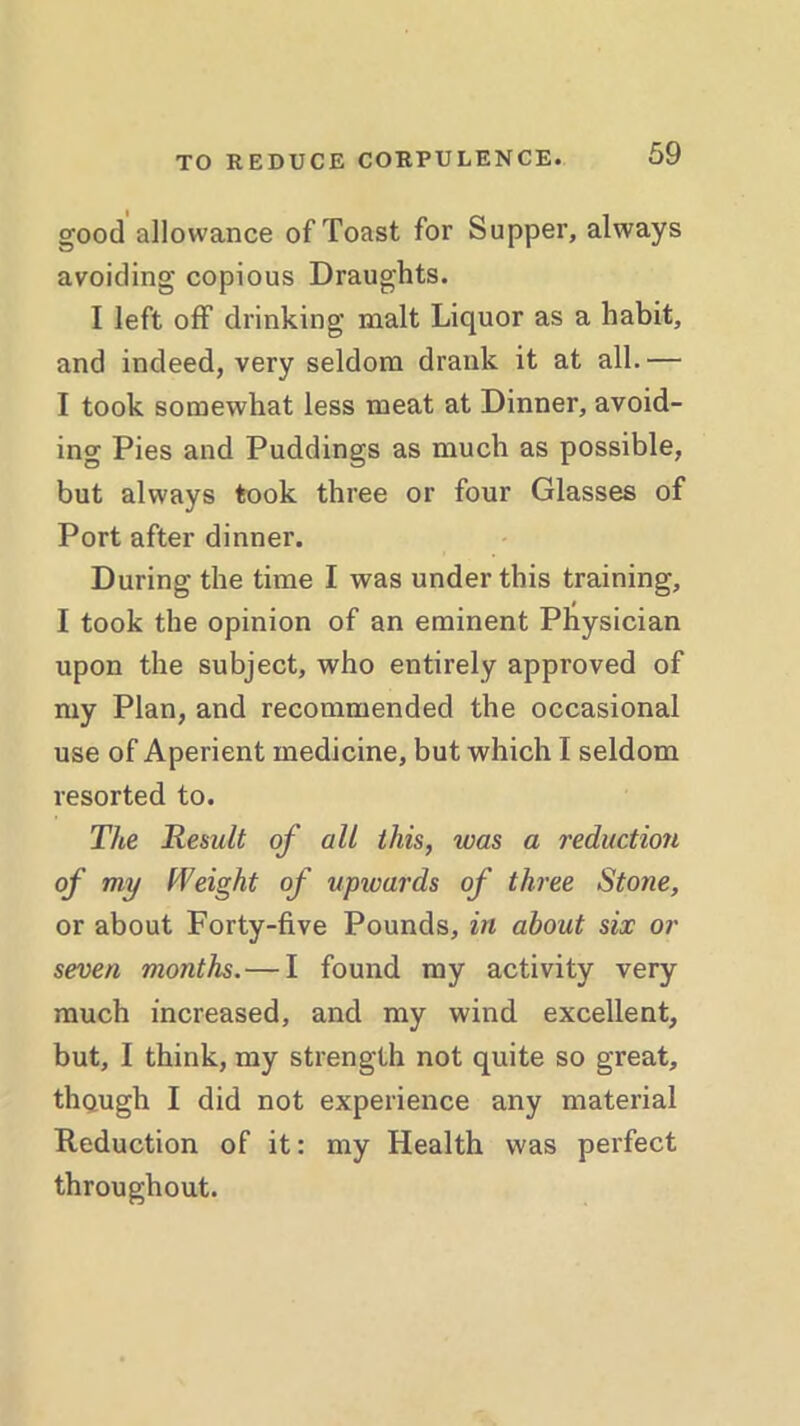 good allowance of Toast for Supper, always avoiding copious Draughts. I left off drinking malt Liquor as a habit, and indeed, very seldom drank it at all.— I took somewhat less meat at Dinner, avoid- ing Pies and Puddings as much as possible, but always took three or four Glasses of Port after dinner. During the time I was under this training, I took the opinion of an eminent Physician upon the subject, who entirely approved of my Plan, and recommended the occasional use of Aperient medicine, but which I seldom resorted to. The Renult of all this, was a reduction of my Weight of upwards of three Stone, or about Forty-five Pounds, in about six or seven months.— I found my activity very much increased, and my wind excellent, but, I think, my strength not quite so great, though I did not experience any material Reduction of it: my Health was perfect throughout.