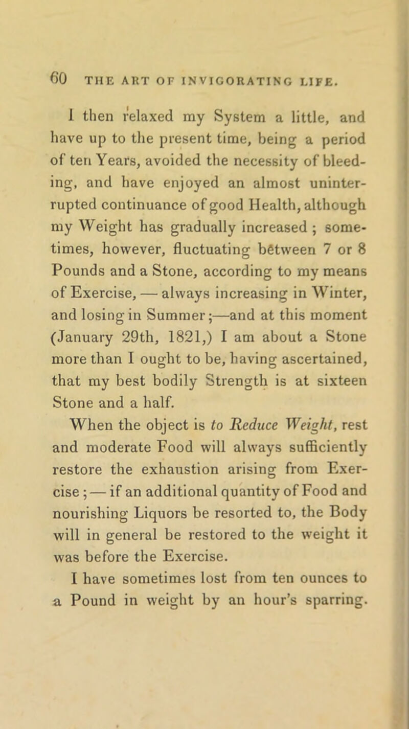 J then relaxed my System a little, and have up to the present time, being a period of ten Years, avoided the necessity of bleed- ing, and have enjoyed an almost uninter- rupted continuance of good Health, although my Weight has gradually increased ; some- times, however, fluctuating between 7 or 8 Pounds and a Stone, according to my means of Exercise, — always increasing in Winter, and losing in Summer;—and at this moment (January 29th, 1821,) I am about a Stone more than I ought to be, having ascertained, that my best bodily Strength is at sixteen Stone and a half. When the object is to Reduce Weight, rest and moderate Food will always sufficiently restore the exhaustion arising from Exer- cise ; — if an additional quantity of Food and nourishing Liquors be resorted to, the Body will in general be restored to the weight it was before the Exercise. I have sometimes lost from ten ounces to a Pound in weight by an hour’s sparring.