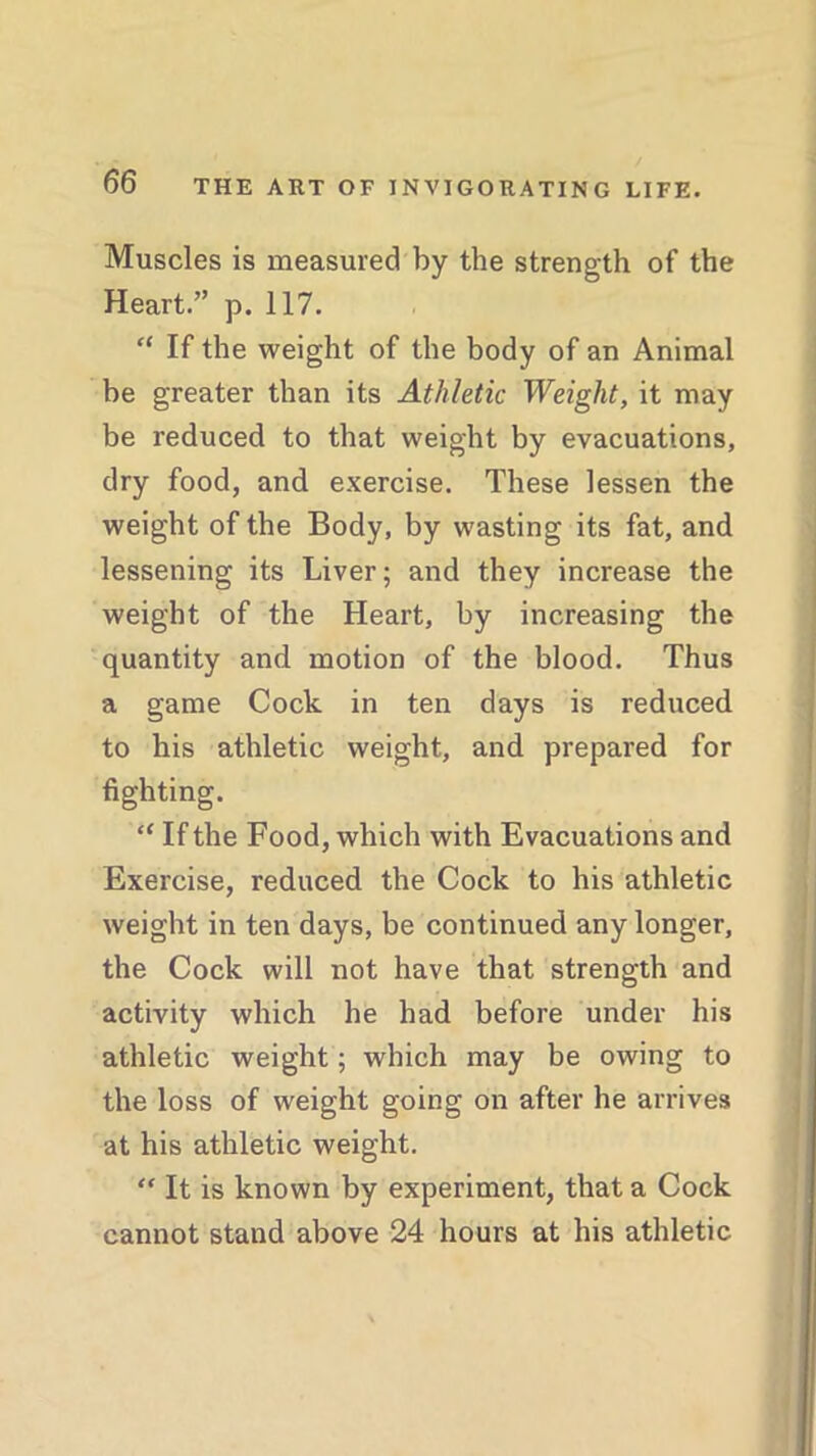 Muscles is measured by the strength of the Heart.” p. 117. “ If the weight of the body of an Animal be greater than its Athletic Weight, it may be reduced to that weight by evacuations, dry food, and exercise. These lessen the weight of the Body, by wasting its fat, and lessening its Liver; and they increase the weight of the Heart, by increasing the quantity and motion of the blood. Thus a game Cock in ten days is reduced to his athletic weight, and prepared for fighting. “ If the Food, which with Evacuations and Exercise, reduced the Cock to his athletic weight in ten days, be continued any longer, the Cock will not have that strength and activity which he had before under his athletic weight; which may be owing to the loss of weight going on after he arrives at his athletic weight. “ It is known by experiment, that a Cock cannot stand above 24 hours at his athletic