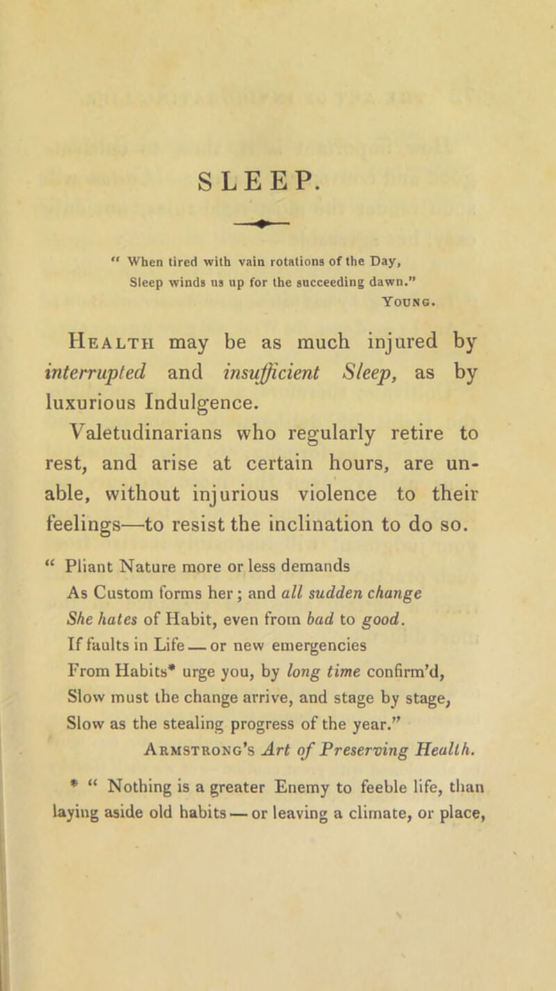SLEEP. “ When tired with vain rotations of the Day, Sleep winds ns up for the succeeding dawn.” Young. Health may be as much injured by interrupted and insufficient Sleep, as by luxurious Indulgence. Valetudinarians who regularly retire to rest, and arise at certain hours, are un- able, without injurious violence to their feelings—to resist the inclination to do so. “ Pliant Nature more or less demands As Custom forms her; and all sudden change She hates of Habit, even from bad to good. If faults in Life — or new emergencies From Habits* urge you, by long time confirm’d, Slow must the change arrive, and stage by stage, Slow as the stealing progress of the year.” Armstrong’s Art of Preserving Health. * “ Nothing is a greater Enemy to feeble life, than laying aside old habits — or leaving a climate, or place,