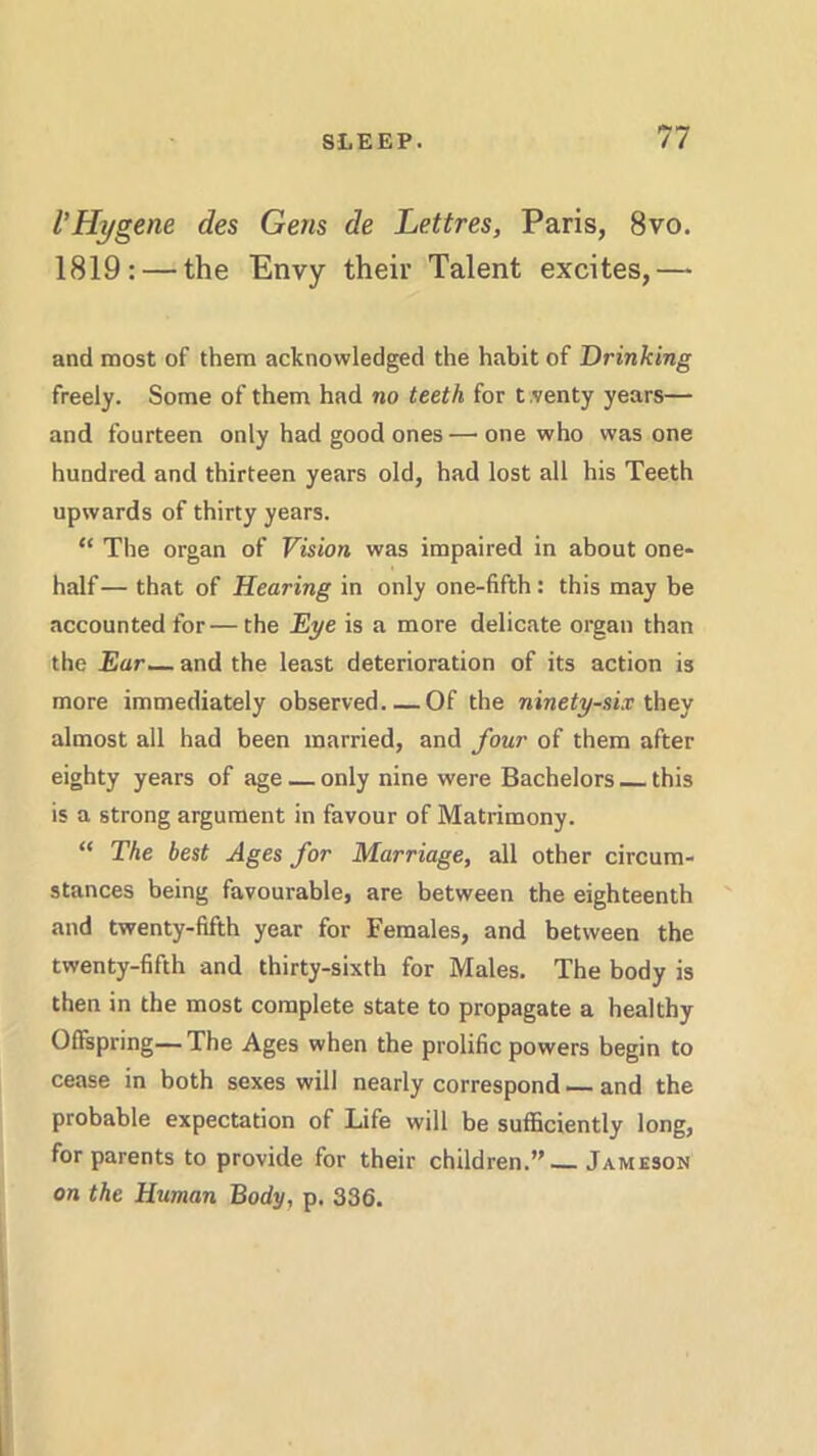 VHygene des Gens de Lettres, Paris, 8vo. 1819: — the Envy their Talent excites,— and most of them acknowledged the habit of Drinking freely. Some of them had no teeth for tventy years— and fourteen only had good ones —• one who was one hundred and thirteen years old, had lost all his Teeth upwards of thirty years. “ The organ of Vision was impaired in about one- half— that of Hearing in only one-fifth: this may be accounted for— the Eye is a more delicate organ than the Ear— and the least deterioration of its action is more immediately observed Of the ninety-six they almost all had been married, and four of them after eighty years of age — only nine were Bachelors this is a strong argument in favour of Matrimony. “ The best Ages for Marriage, all other circum- stances being favourable, are between the eighteenth and twenty-fifth year for Females, and between the twenty-fifth and thirty-sixth for Males. The body is then in the most complete state to propagate a healthy Offspring— The Ages when the prolific powers begin to cease in both sexes will nearly correspond — and the probable expectation of Life will be sufficiently long, for parents to provide for their children.”—Jameson on the Human Body, p. 336.