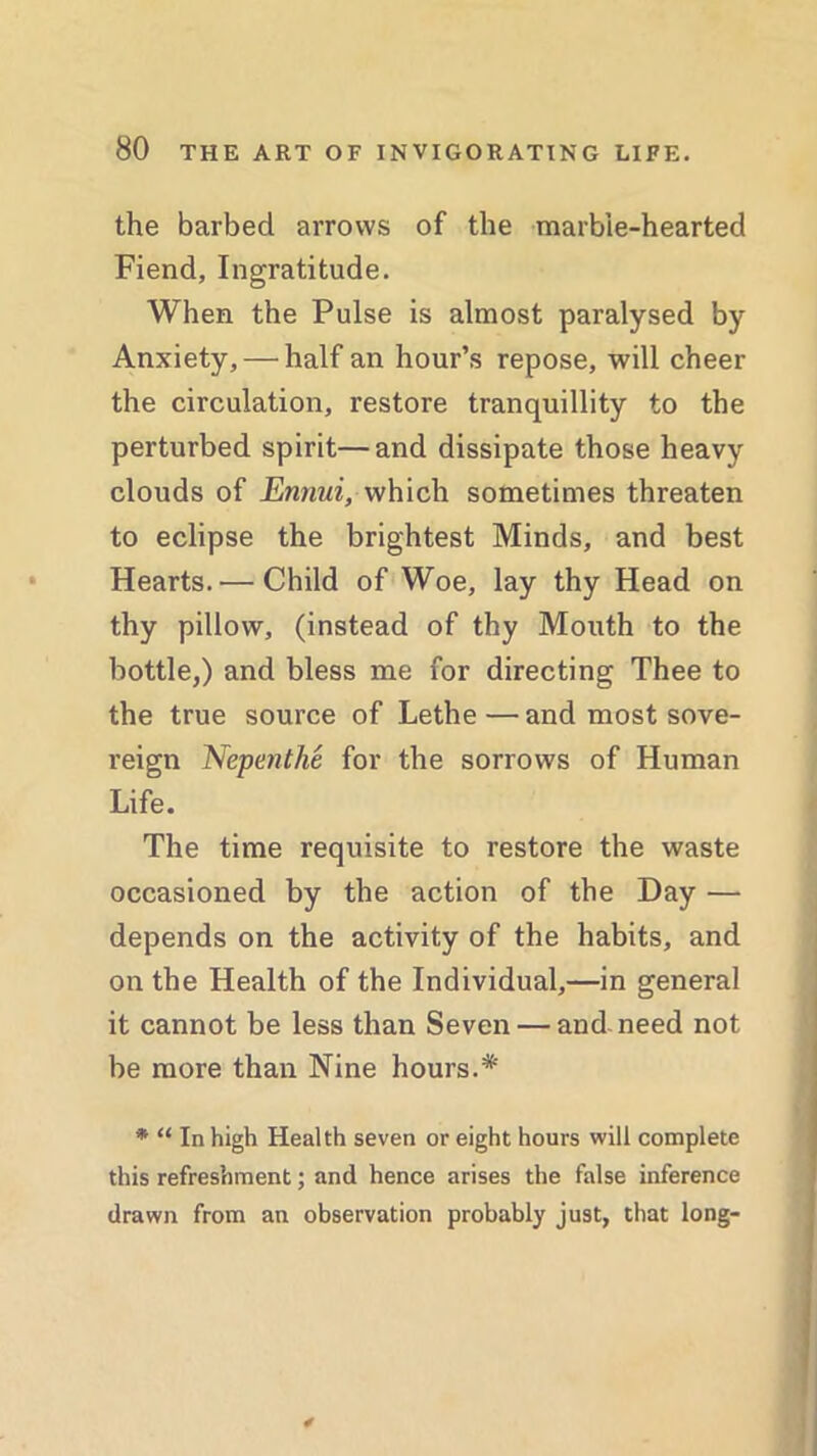 the barbed arrows of the marbie-hearted Fiend, Ingratitude. When the Pulse is almost paralysed by Anxiety, — half an hour’s repose, will cheer the circulation, restore tranquillity to the perturbed spirit—and dissipate those heavy clouds of Ennui, which sometimes threaten to eclipse the brightest Minds, and best Hearts. — Child of Woe, lay thy Head on thy pillow, (instead of thy Mouth to the bottle,) and bless me for directing Thee to the true source of Lethe — and most sove- reign Nepenthe for the sorrows of Human Life. The time requisite to restore the waste occasioned by the action of the Day — depends on the activity of the habits, and on the Health of the Individual,—in general it cannot be less than Seven — and need not be more than Nine hours.* * “ In high Health seven or eight hours will complete this refreshment; and hence arises the false inference drawn from an observation probably just, that long-