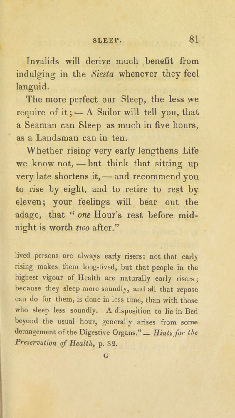 Invalids will derive much benefit from indulging in the Siesta whenever they feel languid. The more perfect our Sleep, the less we require of it; — A Sailor will tell you, that a Seaman can Sleep as much in five hours, as a Landsman can in ten. Whether rising very early lengthens Life we know not, — but think that sitting up very late shortens it, — and recommend you to rise by eight, and to retire to rest by eleven; your feelings will bear out the adage, that “ one Hour’s rest before mid- night is worth two after.” lived persons are always early risers: not that early rising makes them long-lived, but that people in the highest vigour of Health are naturally early risers; because they sleep more soundly, and all that repose can do for them, is done in less time, than with those who sleep less soundly. A disposition to lie in Bed beyond the usual hour, generally arises from some derangement of the Digestive Organs.” Hints for the Preservation of Health, p. 32. G