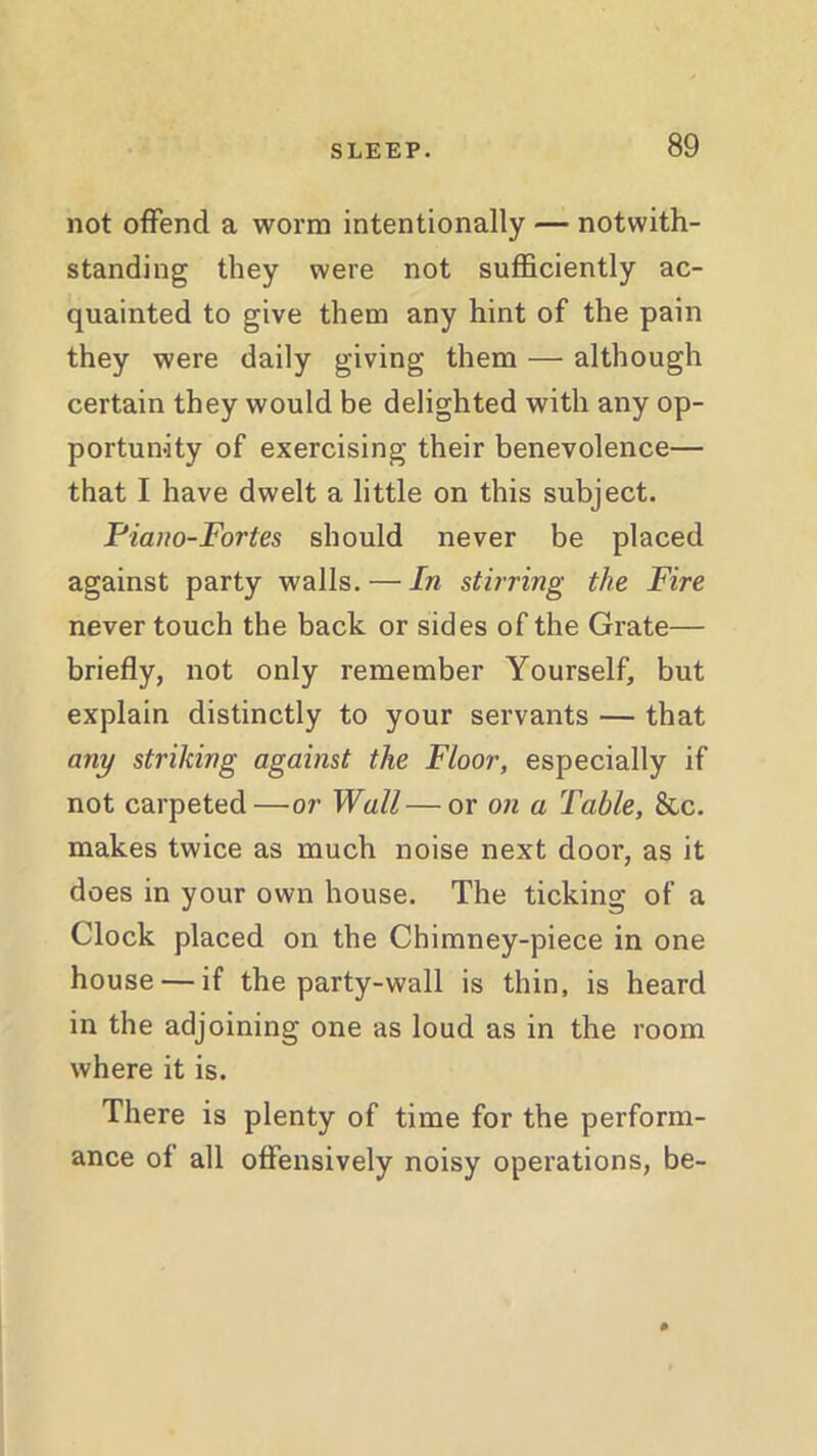 not offend a worm intentionally — notwith- standing they were not sufficiently ac- quainted to give them any hint of the pain they were daily giving them — although certain they would be delighted with any op- portunity of exercising their benevolence— that I have dwelt a little on this subject. Piano-Fortes should never be placed against party walls. — In stirring the Fire never touch the back or sides of the Grate— briefly, not only remember Yourself, but explain distinctly to your servants — that any striking against the Floor, especially if not carpeted—or Wall — or on a Table, &c. makes twice as much noise next door, as it does in your own house. The ticking of a Clock placed on the Chimney-piece in one house — if the party-wall is thin, is heard in the adjoining one as loud as in the room where it is. There is plenty of time for the perform- ance of all offensively noisy operations, be-