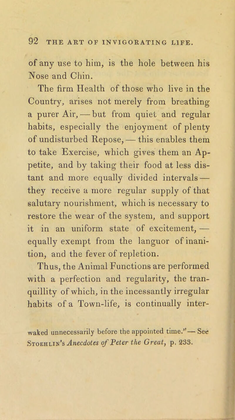 of any use to him, is the hole between his Nose and Chin. The firm Health of those who live in the Country, arises not merely from breathing a purer Air, — but from quiet and regular habits, especially the enjoyment of plenty of undisturbed Repose, — this enables them to take Exercise, which gives them an Ap- petite, and by taking their food at less dis- tant and more equally divided intervals — they receive a more regular supply of that salutary nourishment, which is necessary to restore the wear of the system, and support it in an uniform state of excitement, — equally exempt from the languor of inani- tion, and the fever of repletion. Thus, the Animal Functions are performed with a perfection and regularity, the tran- quillity of which, in the incessantly irregular habits of a Town-life, is continually inter- waked unnecessarily before the appointed time.”— See Stoehlin’s Anecdotes of Peter the Great, p. 233.