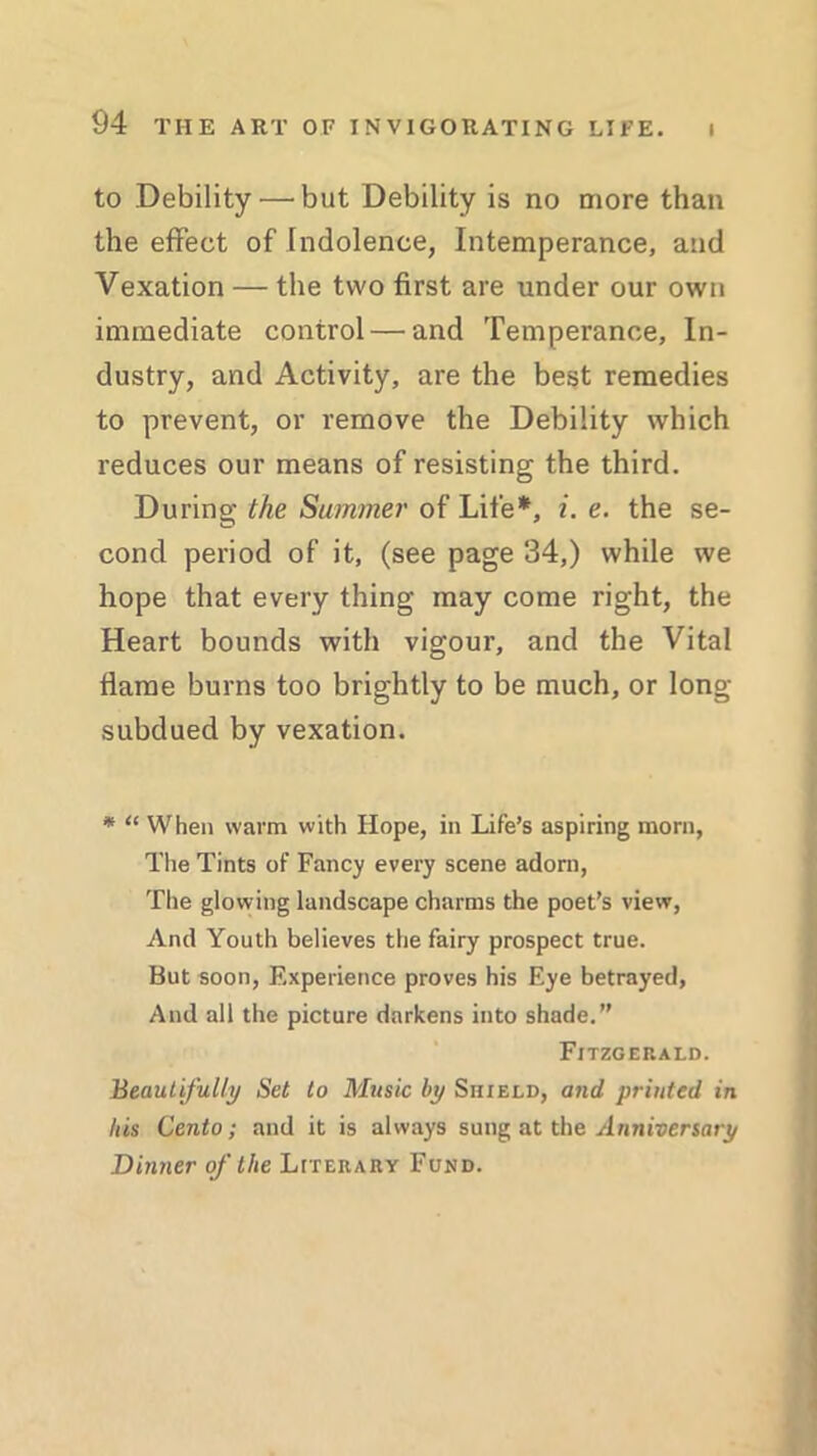 l to Debility — but Debility is no more than the effect of Indolence, Intemperance, and Vexation — the two first are under our own immediate control — and Temperance, In- dustry, and Activity, are the best remedies to prevent, or remove the Debility which reduces our means of resisting the third. During the Summer of Life*, i. e. the se- cond period of it, (see page 34,) while we hope that every thing may come right, the Heart bounds with vigour, and the Vital flame burns too brightly to be much, or long- subdued by vexation. * “ When warm with Hope, in Life’s aspiring morn, The Tints of Fancy every scene adorn, The glowing landscape charms the poet’s view, And Youth believes the fairy prospect true. But soon, Experience proves his Eye betrayed, And all the picture darkens into shade.” Fitzgerald. Beautifully Set to Music by Shield, and printed in his Cento; and it is always sung at the Anniversary Dinner of the Literary Fund.