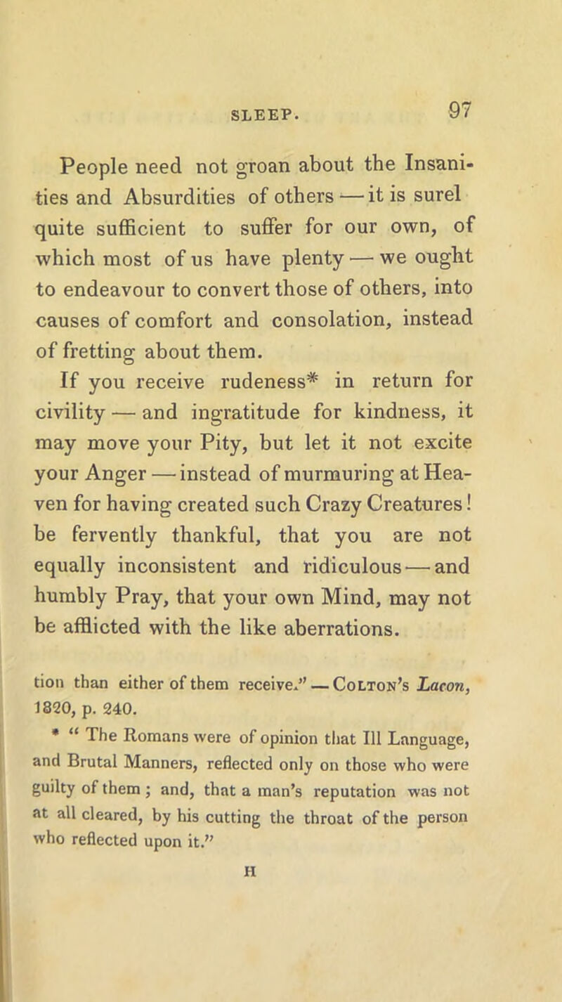 People need not groan about the Insani- ties and Absurdities of others —it is surel quite sufficient to suffer for our own, of which most of us have plenty-'—we ought to endeavour to convert those of others, into causes of comfort and consolation, instead of fretting about them. If you receive rudeness* in return for civility — and ingratitude for kindness, it may move your Pity, but let it not excite your Anger —instead of murmuring at Hea- ven for having created such Crazy Creatures! be fervently thankful, that you are not equally inconsistent and ridiculous'—and humbly Pray, that your own Mind, may not be afflicted with the like aberrations. tion than either of them receive.” — Colton’s Lacon, 1820, p. 240. * “ The Romans were of opinion that 111 Language, and Brutal Manners, reflected only on those who were guilty of them; and, that a man’s reputation was not at all cleared, by his cutting the throat of the person who reflected upon it.” H