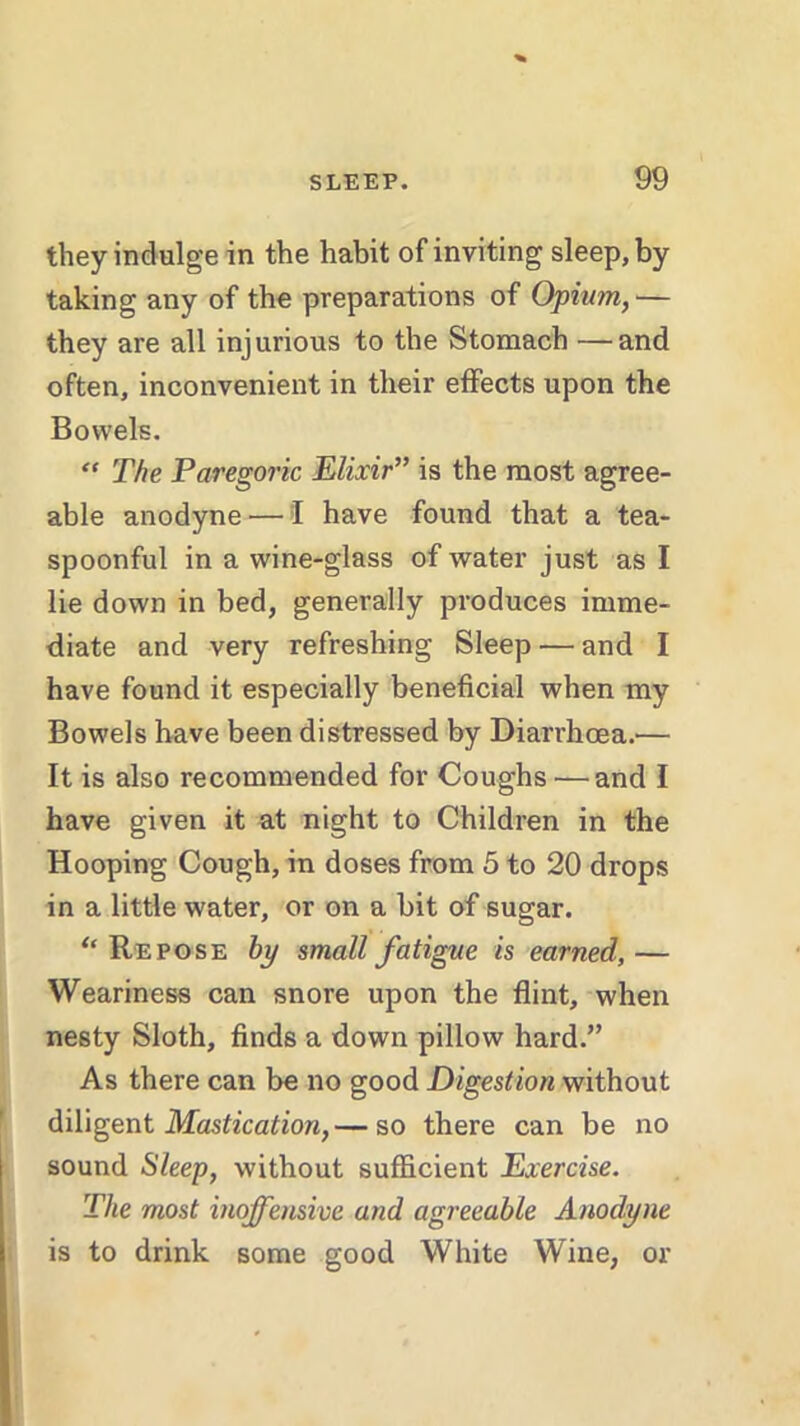 they indulge in the habit of inviting sleep, by taking any of the preparations of Opium,— they are all injurious to the Stomach —and often, inconvenient in their effects upon the Bowels. “ The Paregoric Elixir” is the most agree- able anodyne — I have found that a tea- spoonful in a wine-glass of water just as I lie down in bed, generally produces imme- diate and very refreshing Sleep — and I have found it especially beneficial when my Bowels have been distressed by Diarrhoea.— It is also recommended for Coughs — and I have given it at night to Children in the Hooping Cough, in doses from 5 to 20 drops in a little water, or on a bit of sugar. ‘‘Repose by small fatigue is earned,— Weariness can snore upon the flint, when nesty Sloth, finds a down pillow hard.” As there can be no good Digestion without diligent Mastication,— so there can be no sound Sleep, without sufficient Exercise. The most inoffensive and agreeable Anodyne is to drink some good White Wine, or