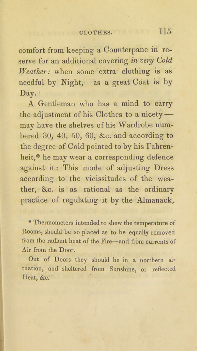 comfort from keeping’ a Counterpane in re- serve for an additional covering in very Cold Weather: when some extra clothing is as needful by Night,—as a great Coat is by Day. A Gentleman who has a mind to carry the adjustment of his Clothes to a nicety — may have the shelves of his Wardrobe num- bered 30, 40, 50, 60, &c. and according to the degree of Cold pointed to by his Fahren- heit,* he may wear a corresponding defence against it: This mode of adjusting Dress according to the vicissitudes of the wea- ther, 8cc. is as rational as the ordinary practice of regulating it by the Almanack, * Thermometers intended to shew the temperature of Rooms, should be so placed as to be equally removed from the radiant heat of the Fire—and from currents of Air from the Door. Out of Doors they should be in a northern si- tuation, and sheltered from Sunshine, or reflected Heat, &c.