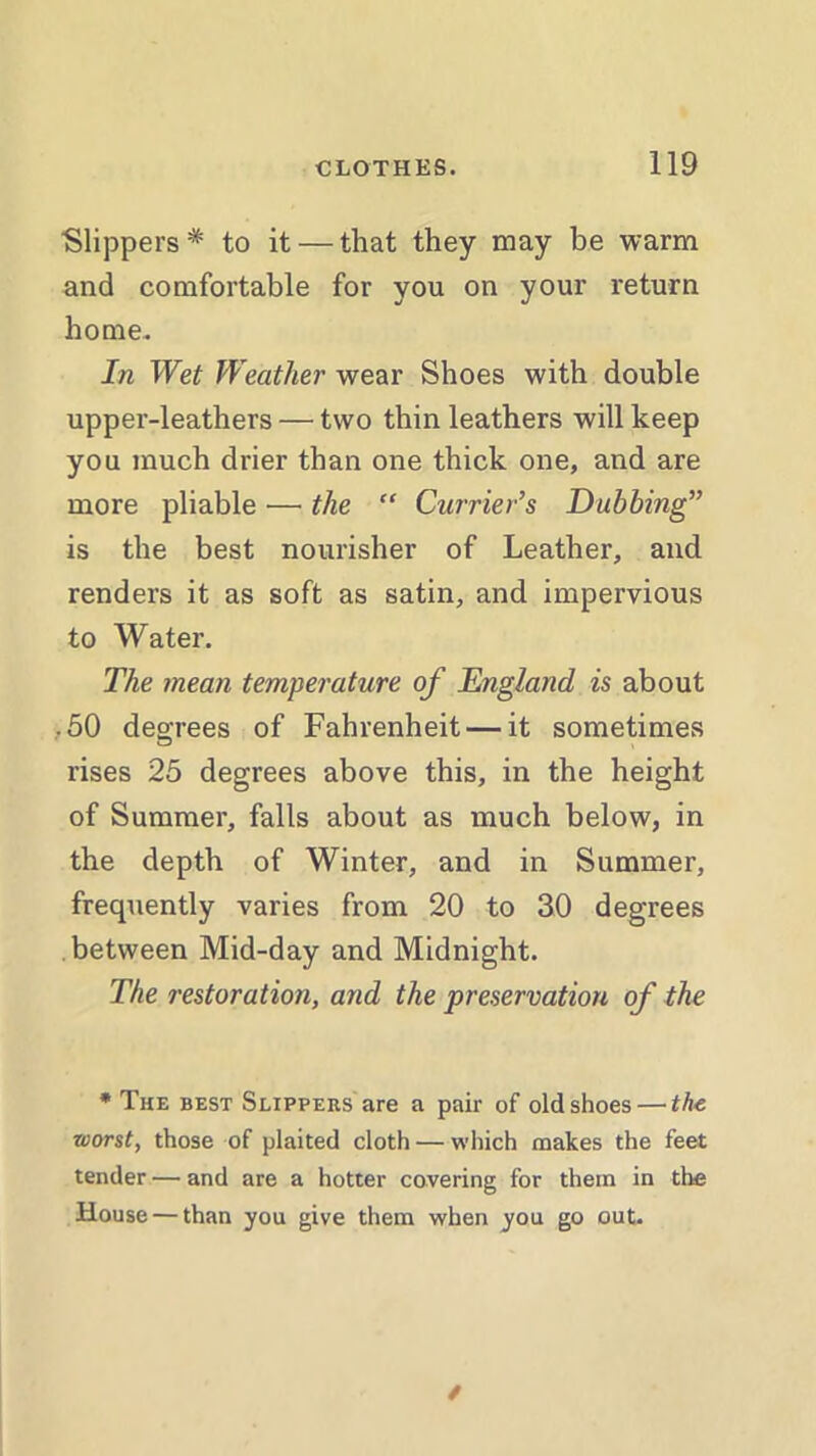 ■Slippers* to it — that they may be warm and comfortable for you on your return home. In Wet Weather wear Shoes with double upper-leathers — two thin leathers will keep you much drier than one thick one, and are more pliable — the “ Currier’s Dubbing” is the best nourisher of Leather, and renders it as soft as satin, and impervious to Water. The mean temperature of England is about .50 degrees of Fahrenheit — it sometimes rises 25 degrees above this, in the height of Summer, falls about as much below, in the depth of Winter, and in Summer, frequently varies from 20 to 30 degrees between Mid-day and Midnight. The restoration, and the preservation of the * The best Slippers are a pair of old shoes — the worst, those of plaited cloth — which makes the feet tender — and are a hotter covering for them in the House — than you give them when you go out.