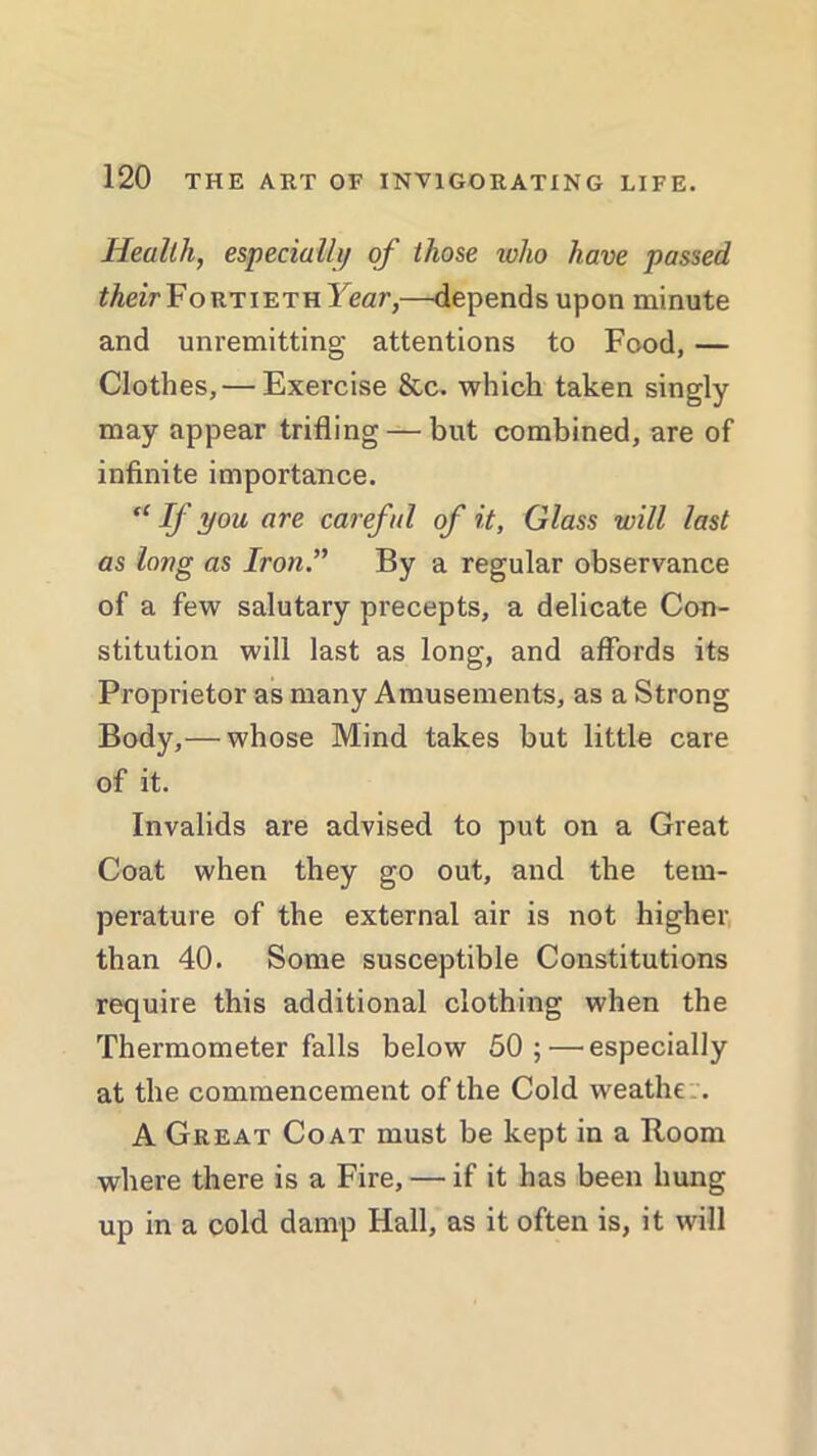 Health, especially of those 10I10 have passed theirYortieth Year,—depends upon minute and unremitting attentions to Food, — Clothes, — Exercise See. which taken singly may appear trifling — but combined, are of infinite importance. “ If you are careful of it, Glass will last as long as Iron.” By a regular observance of a few salutary precepts, a delicate Con- stitution will last as long, and affords its Proprietor as many Amusements, as a Strong Body,— whose Mind takes but little care of it. Invalids are advised to put on a Great Coat when they go out, and the tem- perature of the external air is not higher than 40. Some susceptible Constitutions require this additional clothing when the Thermometer falls below 50; — especially at the commencement of the Cold weathe :. A Great Coat must be kept in a Room where there is a Fire, — if it has been hung up in a cold damp Hall, as it often is, it will