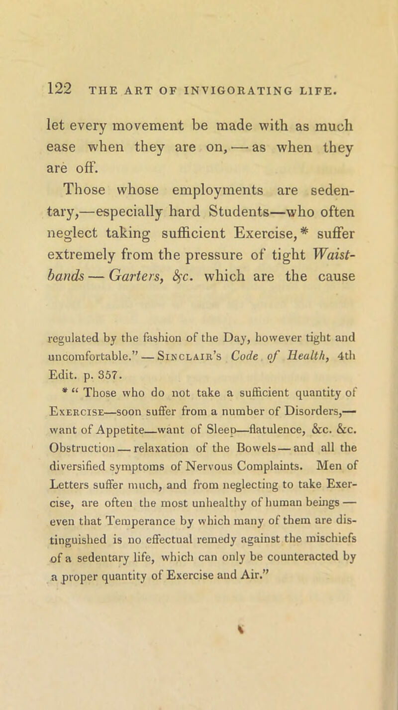 let every movement be made with as much ease when they are on,'—as when they are off. Those whose employments are seden- tary,—especially hard Students—who often neglect taking sufficient Exercise,* suffer extremely from the pressure of tight Waist- bands — Garters, fyc. which are the cause regulated by the fashion of the Day, however tight and uncomfortable.” — Sinclair’s Code of Health, 4th Edit. p. 357. * “ Those who do not take a sufficient quantity of Exercise—soon suffer from a number of Disorders,— want of Appetite want of Sleet)—flatulence, &c. &c. Obstruction — relaxation of the Bowels—and all the diversified symptoms of Nervous Complaints. Men of Letters suffer much, and from neglecting to take Exer- cise, are often the most unhealthy of human beings — even that Temperance by which many of them are dis- tinguished is no effectual remedy against the mischiefs of a sedentary life, which can only be counteracted by a proper quantity of Exercise and Air.”