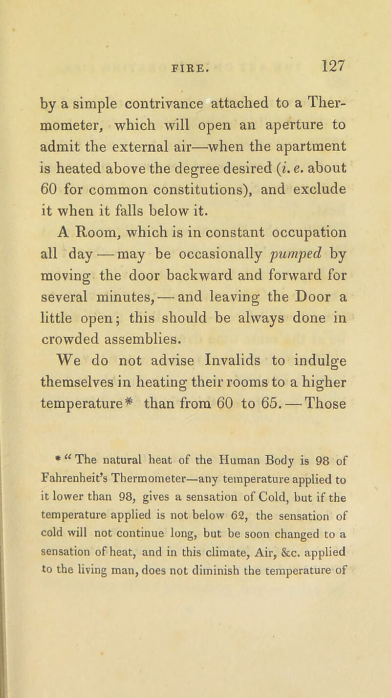 by a simple contrivance attached to a Ther- mometer, which will open an aperture to admit the external air—when the apartment is heated above the degree desired (i. e. about 60 for common constitutions), and exclude it when it falls below it. A Room, which is in constant occupation all day — may be occasionally ■pumped by moving the door backward and forward for several minutes,'—and leaving the Door a little open; this should be always done in crowded assemblies. We do not advise Invalids to indulge themselves in heating their rooms to a higher temperature* than from 60 to 65. — Those * “ The natural heat of the Human Body is 98 of Fahrenheit’s Thermometer—any temperature applied to it lower than 98, gives a sensation of Cold, but if the temperature applied is not below 62, the sensation of cold will not continue long, but be soon changed to a sensation of heat, and in this climate, Air, &c. applied to the living man, does not diminish the temperature of