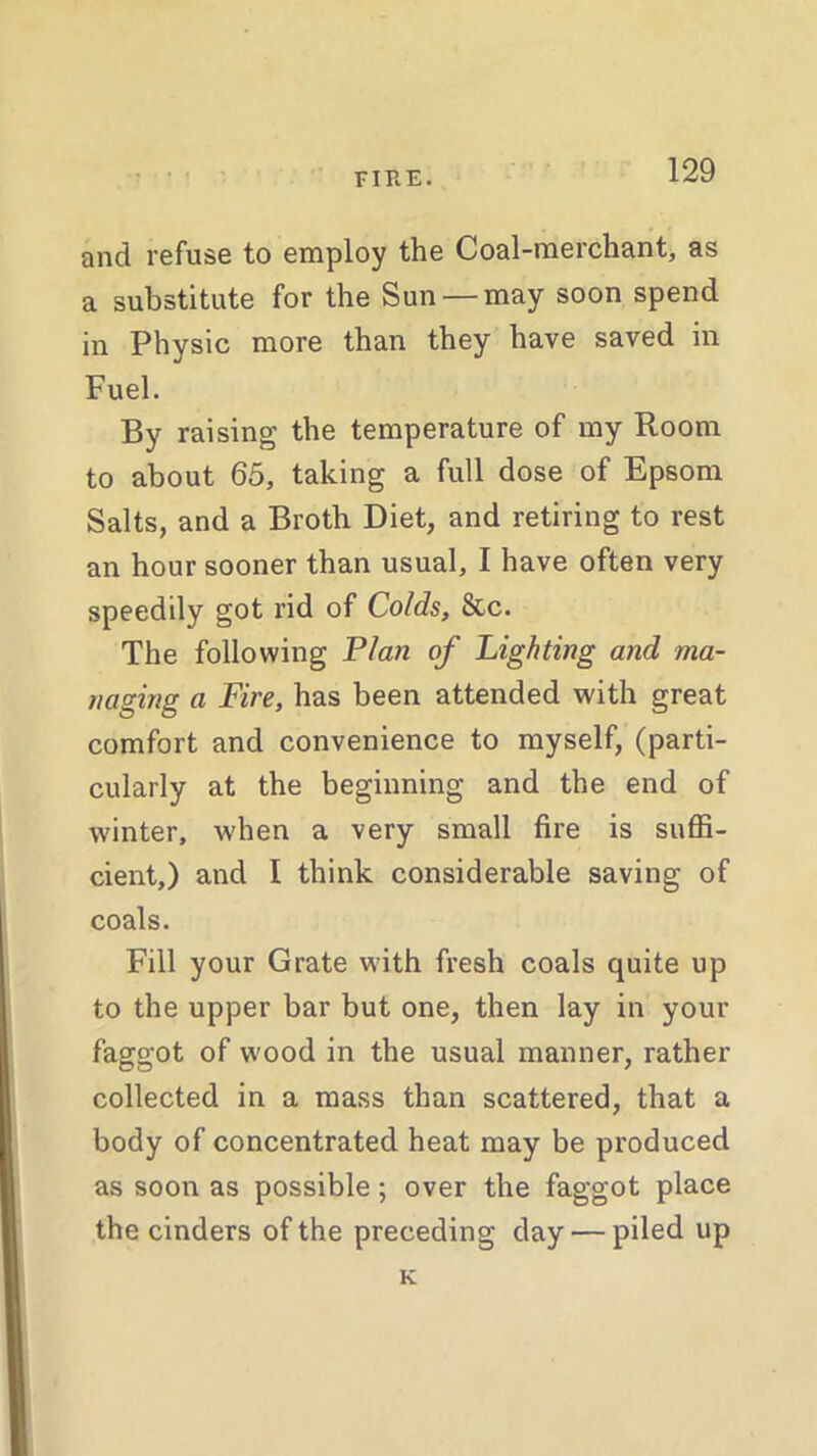 and refuse to employ the Coal-merchant, as a substitute for the Sun —may soon spend in Physic more than they have saved in Fuel. By raising the temperature of my Room to about 65, taking a full dose of Epsom Salts, and a Broth Diet, and retiring to rest an hour sooner than usual, I have often very speedily got rid of Colds, &c. The following Plan of Lighting and ma- naging a Fire, has been attended with great comfort and convenience to myself, (parti- cularly at the beginning and the end of winter, when a very small fire is suffi- cient,) and I think considerable saving of coals. Fill your Grate with fresh coals quite up to the upper bar but one, then lay in your faggot of wood in the usual manner, rather collected in a mass than scattered, that a body of concentrated heat may be produced as soon as possible; over the faggot place the cinders of the preceding day — piled up K