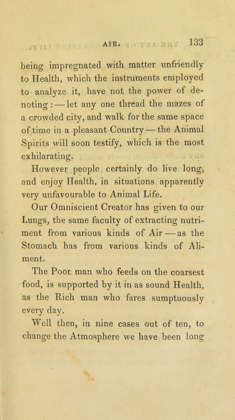 .1 : being impregnated with matter unfriendly to Health, which the instruments employed to analyze it, have not the power of de- noting : — let any one thread the mazes of a crowded city, and walk for the same space of time in a pleasant Country — the Animal Spirits will soon testify, which is the most exhilarating. However people certainly do live long, and enjoy Health, in situations apparently very unfavourable to Animal Life. Our Omniscient Creator has given to our Lungs, the same faculty of extracting nutri- ment from various kinds of Air ■—as the Stomach has from various kinds of Ali- ment. The Poor, man who feeds on the coarsest food, is supported by it in as sound Health, as the Rich man who fares sumptuously every day. Well then, in nine cases out of ten, to change the Atmosphere we have been long