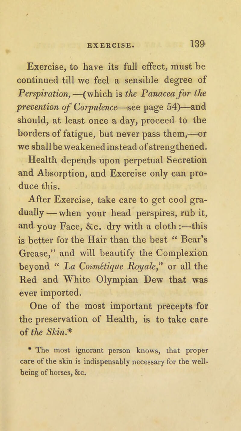 Exercise, to have its full effect, must be continued till we feel a sensible degree of Perspiration,—(which is the Panacea for the prevention of Corpulence—see page 54)—and should, at least once a day, proceed to the borders of fatigue, but never pass them,—or we shall be weakened instead of strengthened. Health depends upon perpetual Secretion and Absorption, and Exercise only can pro- duce this. After Exercise, take care to get cool gra- dually— when your head perspires, rub it, and your Face, &,c. dry with a cloth:—this is better for the Hair than the best “ Bear’s Grease,” and will beautify the Complexion beyond “ La Cosmetique Royale,” or all the Red and White Olympian Dew that was ever imported. One of the most important precepts for the preservation of Health, is to take care of the Skin.* * The most ignorant person knows, that proper care of the skin is indispensably necessary for the well- being of horses, &c.