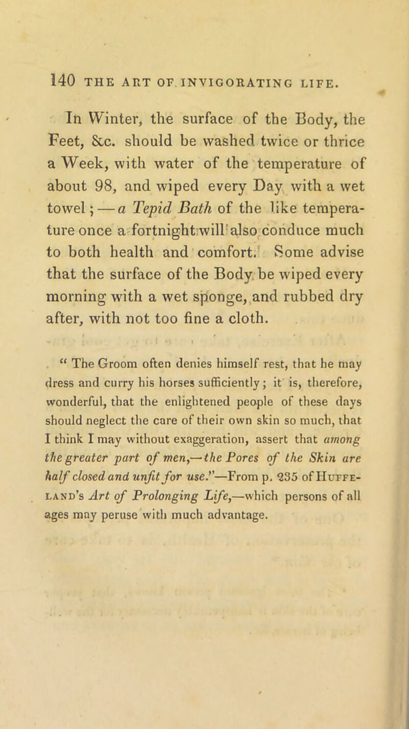 In Winter, the surface of the Body, the Feet, &c. should be washed twice or thrice a Week, with water of the temperature of about 98, and wiped every Day with a wet towel;—a Tepid Bath of the like tempera- ture once a fortnight will: also conduce much to both health and comfort. Some advise that the surface of the Body be wiped every morning with a wet sponge, and rubbed dry after, with not too fine a cloth. “ The Groom often denies himself rest, that he may dress and curry his horses sufficiently; it is, therefore, wonderful, that the enlightened people of these days should neglect the care of their own skin so much, that I think I may without exaggeration, assert that among the greater part of men,—the Pores of the Skin are half closed and unfit for use.''—From p. 235 of Huffe- land’s Art of Prolonging Life,—which persons of all ages may peruse with much advantage.