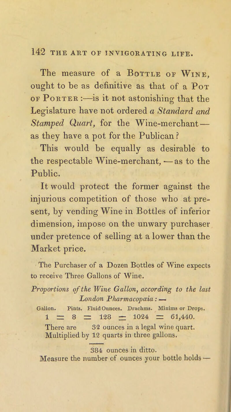 The measure of a Bottle of Wine, ought to be as definitive as that of a Pot of Porter :—is it not astonishing that the Legislature have not ordered a Standard and Stamped Quart, for the Wine-merchant — as they have a pot for the Publican ? This would be equally as desirable to the respectable Wine-merchant, — as to the Public. It would protect the former against the injurious competition of those who at pre- sent, by vending Wine in Bottles of inferior dimension, impose on the unwary purchaser under pretence of selling at a lower than the Market price. The Purchaser of a Dozen Bottles of Wine expects to receive Three Gallons of Wine. Proportions of the Wine Gallon, according to the last London Pharmacopceia: — Gallon. Pints. Fluid Ounces. Drachms. Minims or Drops. 1 = 8 - 128 = 1024 = 61,440. There are 32 ounces in a legal wine quart. Multiplied by 12 quarts in three gallons. 384 ounces in ditto. Measure the number of ounces your bottle holds —