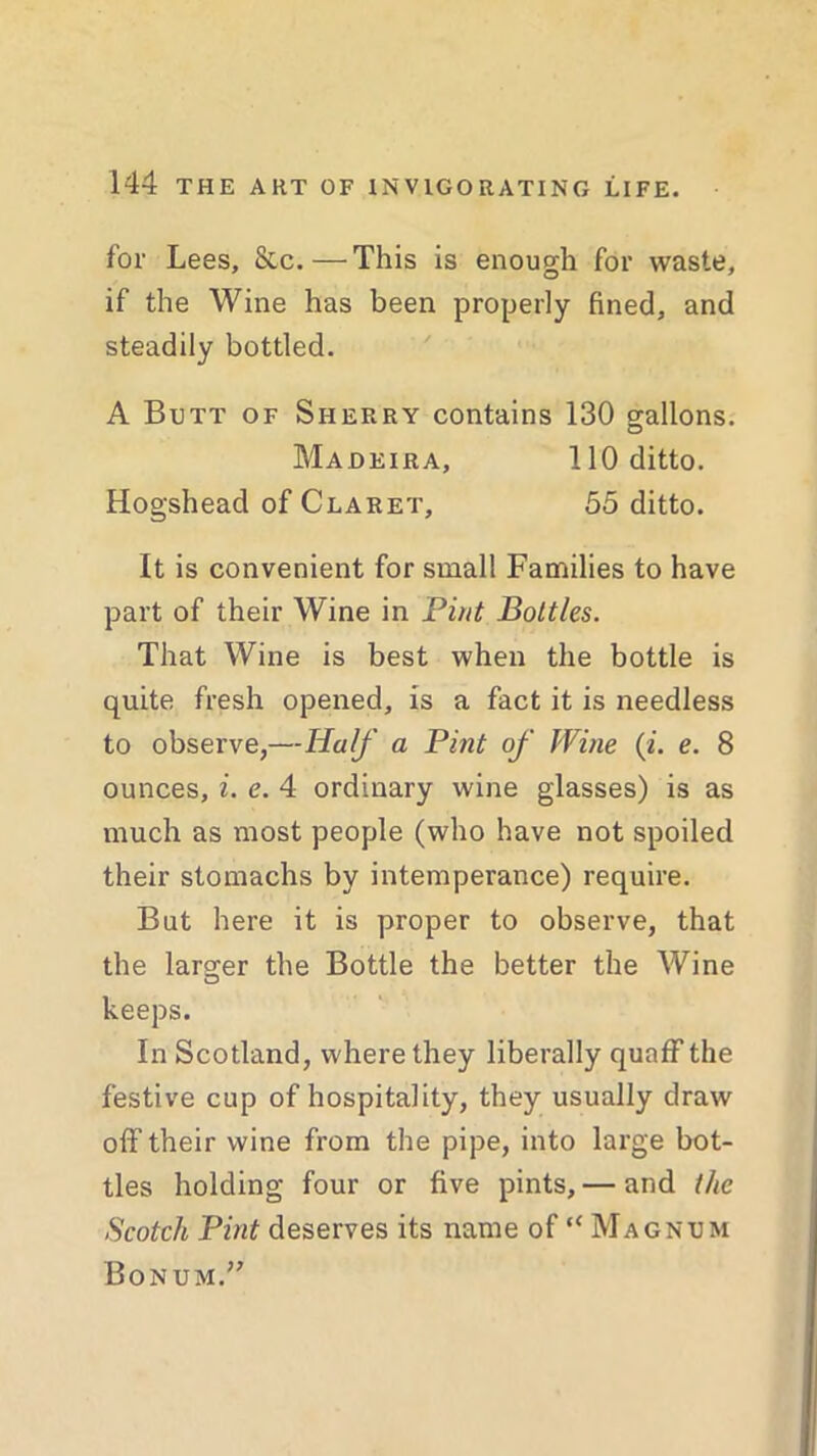 for Lees, &c.—This is enough for waste, if the Wine has been properly fined, and steadily bottled. A Butt of Sherry contains 130 gallons. Madeira, 110 ditto. Hogshead of Claret, 55 ditto. It is convenient for small Families to have part of their Wine in Pint Bottles. That Wine is best when the bottle is quite fresh opened, is a fact it is needless to observe,—Half a Pint of Wine (i. e. 8 ounces, i. e. 4 ordinary wine glasses) is as much as most people (who have not spoiled their stomachs by intemperance) require. But here it is proper to observe, that the larger the Bottle the better the Wine keeps. In Scotland, where they liberally quaff the festive cup of hospitality, they usually draw off their wine from the pipe, into large bot- tles holding four or five pints,— and the Scotch Pint deserves its name of “ Magnum Bonum.”