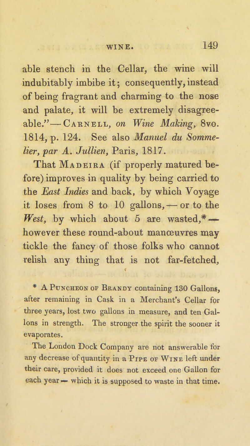 able stench in the Cellar, the wine will indubitably imbibe it 5 consequently, instead of being fragrant and charming to the nose and palate, it will be extremely disagree- able.”—Carnell, on Wine Making, 8vo. 1814, p. 124. See also Manuel du Somme- lier, par A. Jullien, Paris, 1817. That Madeira (if properly matured be- fore) improves in quality by being carried to the East Indies and back, by which Voyage it loses from 8 to 10 gallons,— or to the West, by which about 5 are wasted,* — however these round-about manoeuvres may tickle the fancy of those folks who cannot relish any thing that is not far-fetched, * * A Puncheon of Brandy containing 130 Gallons, after remaining in Cask in a Merchant’s Cellar for three years, lost two gallons in measure, and ten Gal- lons in strength. The stronger the spirit the sooner it evaporates. The London Dock Company are not answerable for any decrease of quantity in a Pipe of Wine left under their care, provided it does not exceed one Gallon for each year— which it is supposed to waste in that time.