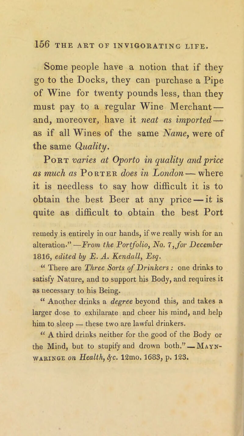 Some people have a notion that if they go to the Docks, they can purchase a Pipe of Wine for twenty pounds less, than they must pay to a regular Wine Merchant — and, moreover, have it neat as imported — as if all Wines of the same Name, were of the same Quality. Port varies at Oporto in quality and price as much as Porter does in London— where it is needless to say how difficult it is to obtain the best Beer at any price — it is quite as difficult to obtain the best Port remedy is entirely in our hands, if we really wish for an alteration.’’ —From the Portfolio, No. 7, for December 1816, edited by E. A. Kendall, Esq. “ There are Three Sorts of Drinkers : one drinks to satisfy Nature, and to support his Body, and requires it as necessary to his Being. “ Another drinks a degree beyond this, and takes a larger dose to exhilarate and cheer his mind, and help him to sleep — these two are lawful drinkers. “ A third drinks neither for the good of the Body or the Mind, but to stupify and drown both.”_MAYN- wakinge on Health, fyc. 12mo. 1683, p. 123.