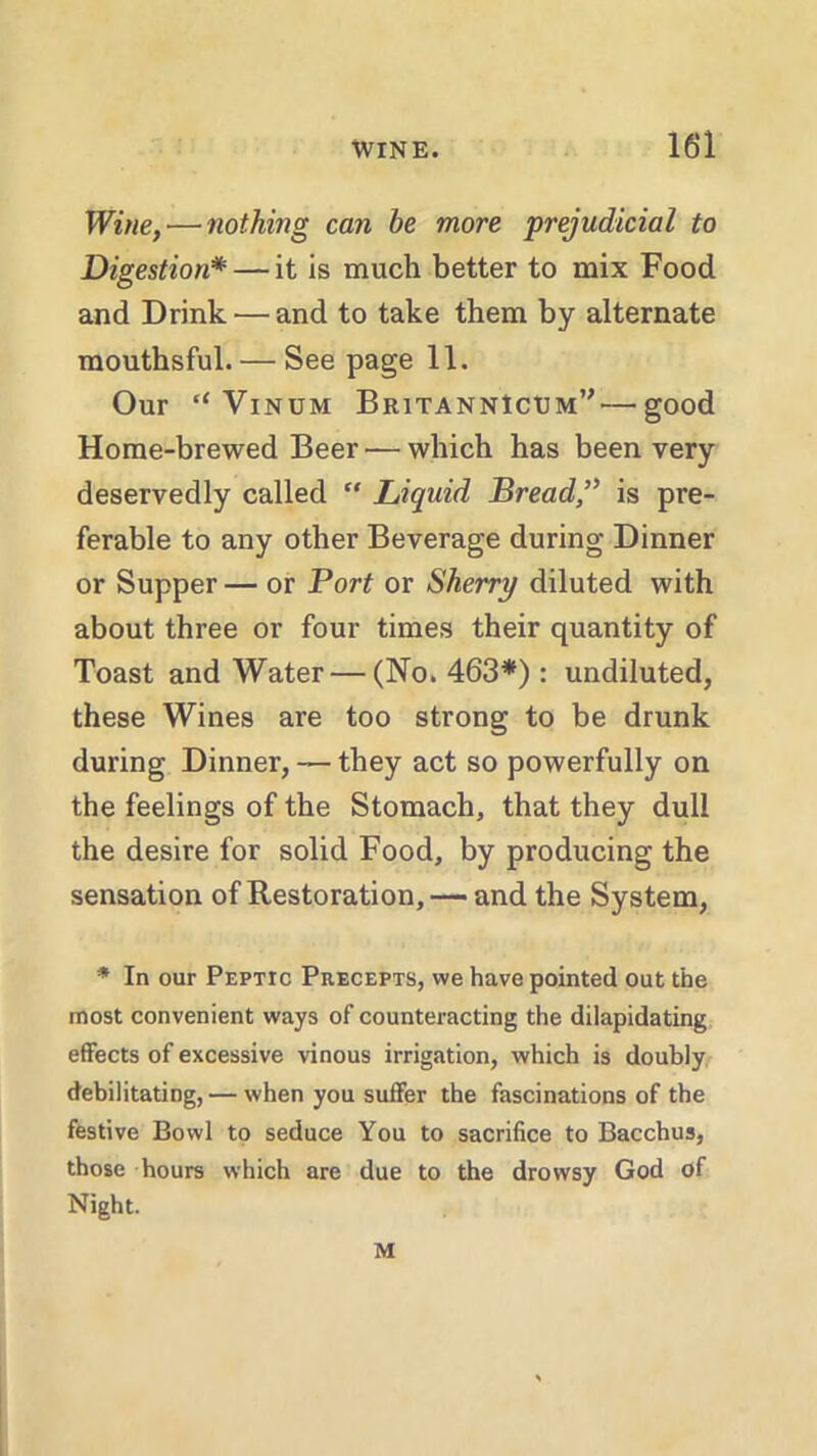 Wine, — nothing can he more prejudicial to Digestion* — it is much better to mix Food and Drink — and to take them by alternate mouthsful. — See page 11. Our “ Vinum BritannIcum”—good Home-brewed Beer — which has been very deservedly called  Liquid Bread,” is pre- ferable to any other Beverage during Dinner or Supper — or Port or Sherry diluted with about three or four times their quantity of Toast and Water — (No. 463*): undiluted, these Wines are too strong to be drunk during Dinner, — they act so powerfully on the feelings of the Stomach, that they dull the desire for solid Food, by producing the sensation of Restoration, — and the System, * In our Peptic Precepts, we have pointed out the most convenient ways of counteracting the dilapidating effects of excessive vinous irrigation, which is doubly debilitating, — when you suffer the fascinations of the festive Bowl to seduce You to sacrifice to Bacchus, those hours which are due to the drowsy God of Night. M