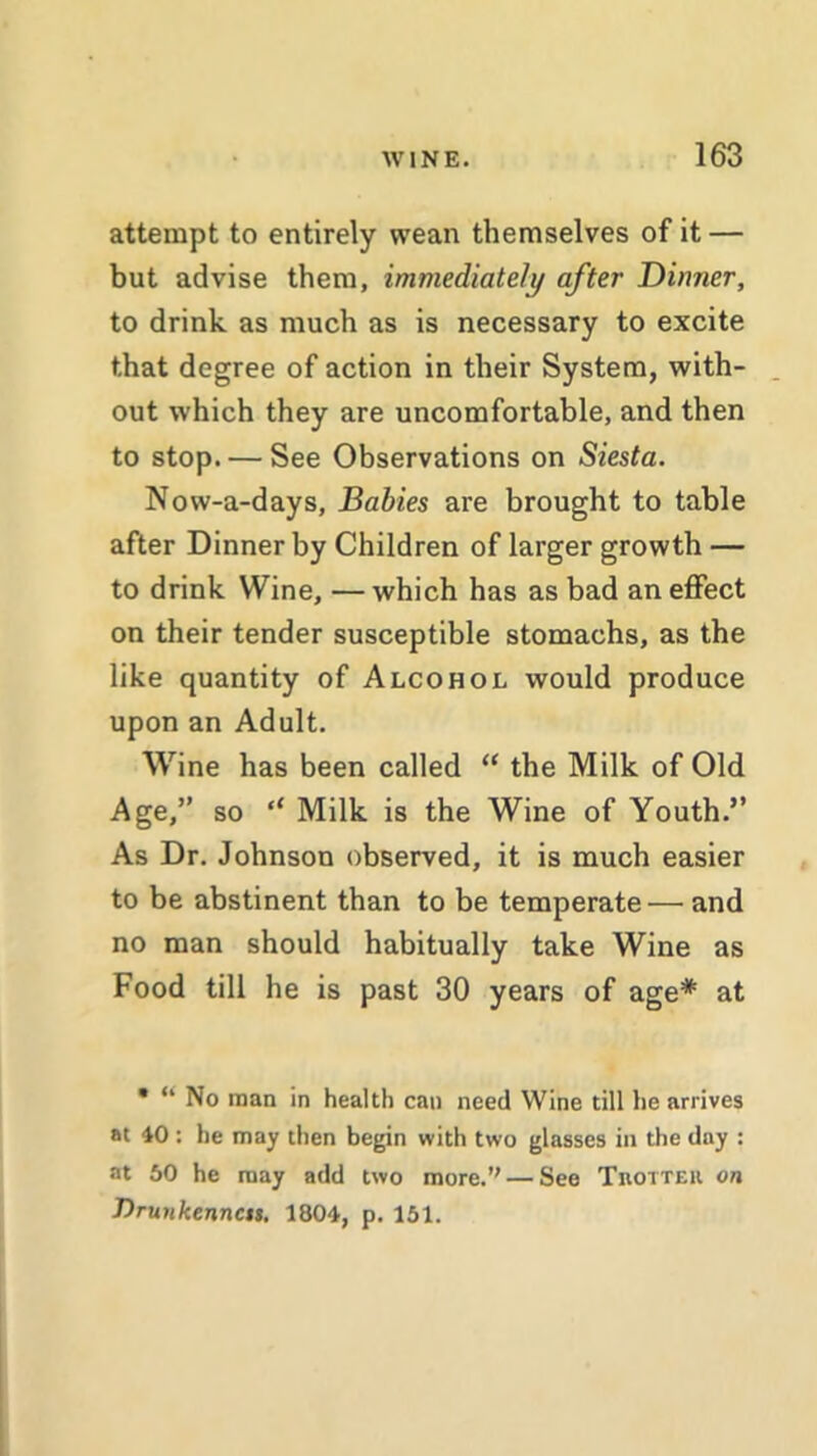 attempt to entirely wean themselves of it — but advise them, immediately after Dinner, to drink as much as is necessary to excite that degree of action in their System, with- out which they are uncomfortable, and then to stop. — See Observations on Siesta. Now-a-days, Babies are brought to table after Dinner by Children of larger growth — to drink Wine, — which has as bad an effect on their tender susceptible stomachs, as the like quantity of Alcohol would produce upon an Adult. Wine has been called “ the Milk of Old Age,” so t( Milk is the Wine of Youth.” As Dr. Johnson observed, it is much easier to be abstinent than to be temperate — and no man should habitually take Wine as Food till he is past 30 years of age* at • “ No man in health can need Wine till he arrives at 40 : he may then begin with two glasses in the day : at 50 he may add two more.” — See Trotter on Drunkenncis. 1804, p. 151.