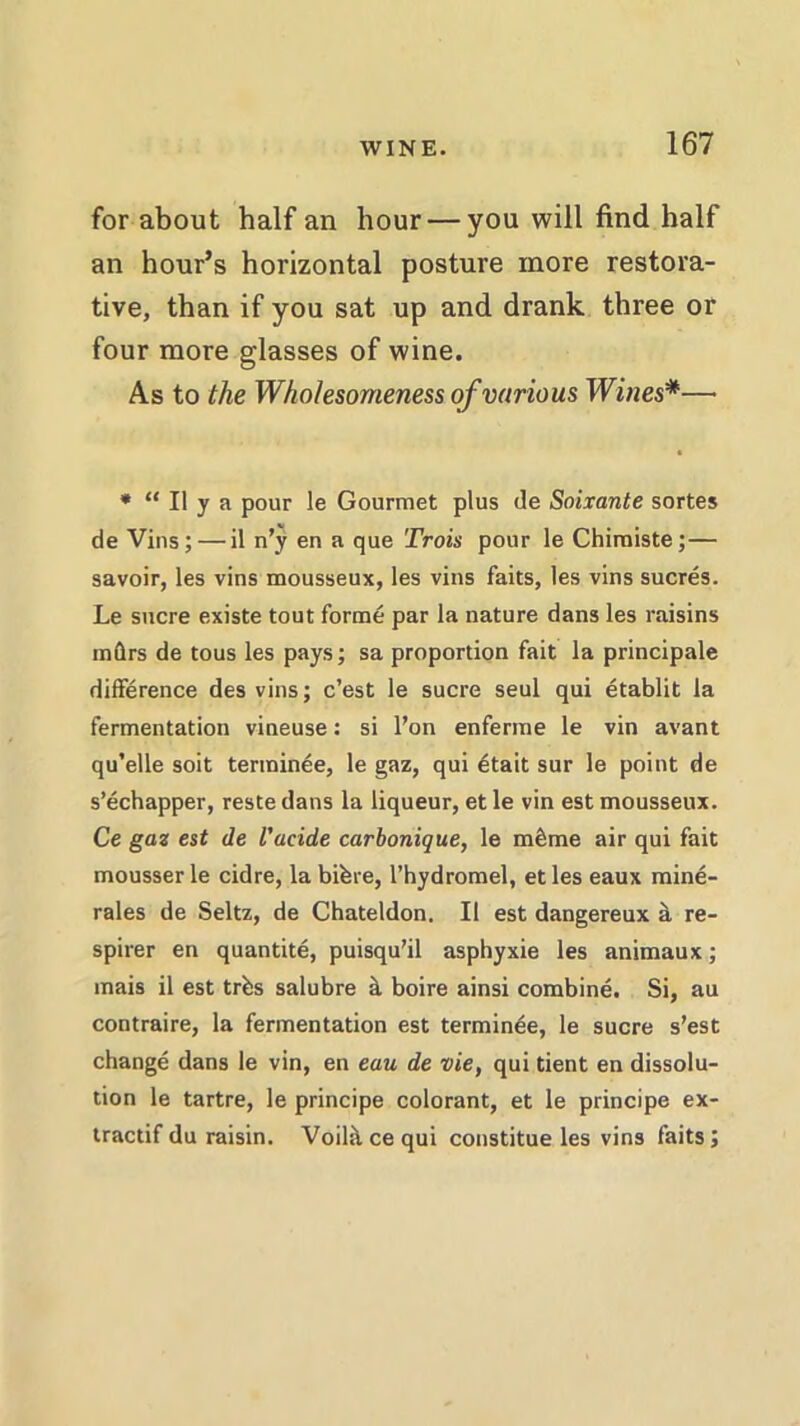 for about half an hour — you will find half an hour’s horizontal posture more restora- tive, than if you sat up and drank three or four more glasses of wine. As to the Wholesomeness of various Wines*— * “ II y a pour le Gourmet plus de Soixante sortes de Vins; — il n’y en a que Trois pour le Chimiste; — savoir, les vins mousseux, les vins faits, les vins sucres. Le sucre existe tout forme par la nature dans les raisins mftrs de tous les pays; sa proportion fait la principale difference des vins; c’est le sucre seul qui etablit la fermentation vineuse: si l’on enferme le vin avant qu’elle soit terminee, le gaz, qui 6tait sur le point de s’echapper, reste dans la liqueur, et le vin est mousseux. Ce gaz est de I’acide carbonique, le meSme air qui fait mousser le cidre, la bifere, l’hydromel, et les eaux mine- rales de Seitz, de Chateldon. II est dangereux iL re- spirer en quantite, puisqu'il asphyxie les animaux; mais il est trbs salubre k boire ainsi combine. Si, au contraire, la fermentation est terminee, le sucre s’est change dans le vin, en eau de vie, qui tient en dissolu- tion le tartre, le principe colorant, et le principe ex- tractif du raisin. Voih\ ce qui constitue les vins faits;