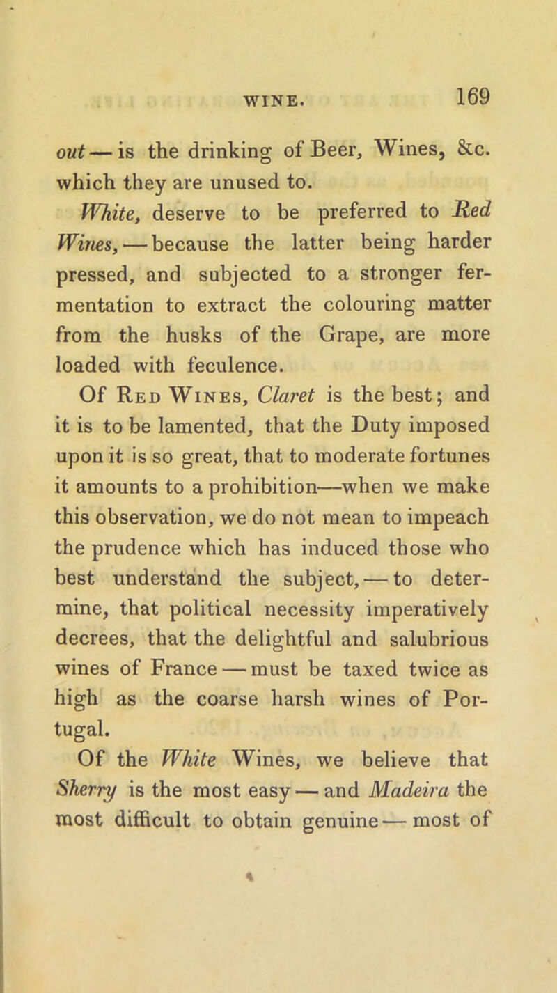 out—is the drinking of Beer, Wines, &c. which they are unused to. White, deserve to be preferred to 1led Wines, — because the latter being harder pressed, and subjected to a stronger fer- mentation to extract the colouring matter from the husks of the Grape, are more loaded with feculence. Of Red Wines, Claret is the best; and it is to be lamented, that the Duty imposed upon it is so great, that to moderate fortunes it amounts to a prohibition—when we make this observation, we do not mean to impeach the prudence which has induced those who best understand the subject, — to deter- mine, that political necessity imperatively decrees, that the delightful and salubrious wines of France — must be taxed twice as high as the coarse harsh wines of Por- tugal. Of the White Wines, we believe that Sherry is the most easy — and Madeira the most difficult to obtain genuine—most of