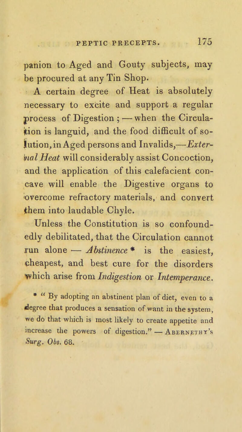 panion to Aged and Gouty subjects, may be procured at any Tin Shop. A certain degree of Heat is absolutely necessary to excite and support a regular process of Digestion ; — when the Circula- tion is languid, and the food difficult of so- lution, in Aged persons and Invalids,—Exter- nal Heat will considerably assist Concoction, and the application of this calefacient con- cave will enable the Digestive organs to overcome refractory materials, and convert them into laudable Chyle. Unless the Constitution is so confound- edly debilitated, that the Circulation cannot run alone — Abstinence * is the easiest, cheapest, and best cure for the disorders which arise from Indigestion or Intemperance. • “ By adopting an abstinent plan of diet, even to a degree that produces a sensation of want in the system, we do that which is most likely to create appetite and increase the powers of digestion.”—Abernetht’s Surg. Obs. 68.