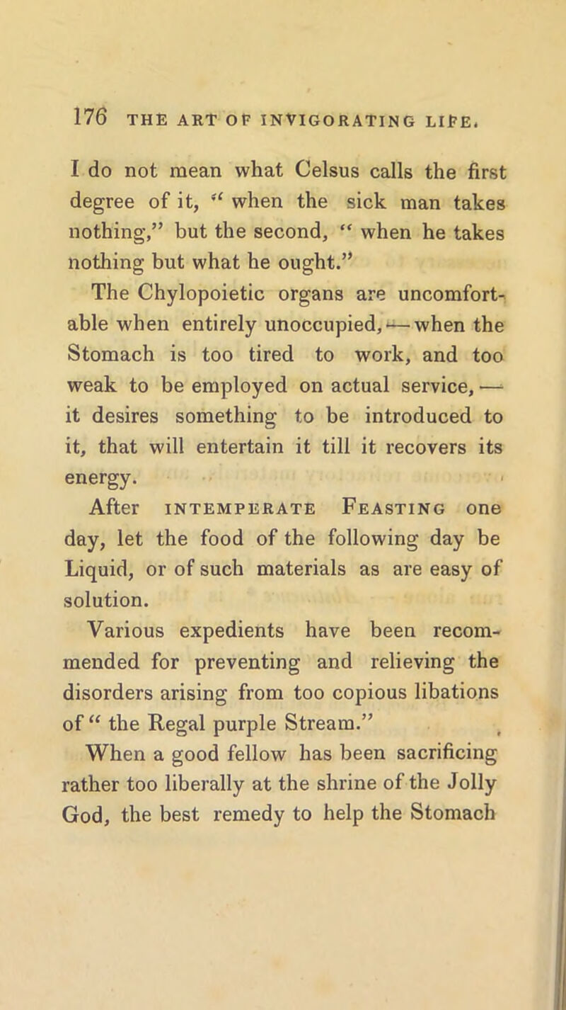 I do not mean what Celsus calls the first degree of it, “ when the sick man takes nothing,” but the second, “ when he takes nothing but what he ought.” The Chylopoietic organs are uncomfort- able when entirely unoccupied,<—when the Stomach is too tired to work, and too weak to be employed on actual service, •—* it desires something to be introduced to it, that will entertain it till it recovers its energy. After intemperate Feasting one day, let the food of the following day be Liquid, or of such materials as are easy of solution. Various expedients have been recom- mended for preventing and relieving the disorders arising from too copious libations of “ the Regal purple Stream.” When a good fellow has been sacrificing rather too liberally at the shrine of the Jolly God, the best remedy to help the Stomach
